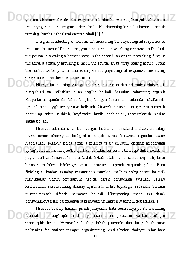 yoqimsiz kechinmalaridir. Keltirilgan ta’riflardan ko‘rinadiki, hissiyot tushunchasi
emotsiyaga nisbatan kengroq tushuncha bo‘lib, shaxsning kundalik hayoti, turmush
tarzidagi barcha  jabhalarni qamrab oladi.[1][3]
Imagine conducting an experiment measuring the physiological responses of
emotion. In each of four rooms, you have someone watching a movie: In the first,
the person is  viewing  a horror  show;  in the second,  an anger-  provoking film;  in
the third, a sexually arousing film;  in the fourth, an ut¬terly boring movie. From
the   control   center   you   monitor   each   person's   physiological   responses,   measuring
perspiration, breathing, and heart rates.
Hissiyotlar   o‘zining   yuzaga   kelishi   nuqtai   nazaridan   odamning   ehtiyojlari,
qiziqishlari   va   intilishlari   bilan   bog‘liq   bo‘ladi.   Masalan,   odamning   organik
ehtiyojlarini   qondirishi   bilan   bog‘liq   bo‘lgan   hissiyotlar   odamda   rohatlanish,
qanoatlanish   tuyg‘usini   yuzaga   keltiradi.   Organik   hissiyotlarni   qondira   olmaslik
odamning   ruhini   tushirib,   kayfiyatini   buzib,   azoblanish,   toqatsizlanish   hissiga
sabab bo‘ladi.
Hissiyot   odamda   sodir   bo‘layotgan   hodisa   va   narsalardan   shaxs   sifatidagi
odam   uchun   ahamiyatli   bo‘lganlari   haqida   darak   beruvchi   signallar   tizimi
hisoblanadi.   Mazkur   holda   sezgi   a’zolariga   ta’sir   qiluvchi   cheksiz   miqdordagi
qo‘zg‘ovchilardan aniq bo‘lib ajraladi, ba’zilari bir-birlari bilan qo‘shilib ketadi va
paydo   bo‘lgan   hissiyot   bilan   birlashib   ketadi.   Natijada   ta’ssurot   uyg‘otib,   biror
hissiy   nom   bilan   ifodalangan   xotira   obrazlari   tariqasida   saqlanib   qoladi.   Buni
fiziologik   jihatdan   shunday   tushuntirish   mumkin:   ma’lum   qo‘zg‘atuvchilar   tirik
mavjudotlar   uchun   xotirjamlik   haqida   darak   beruvchiga   aylanadi.   Hissiy
kechinmalar   esa   insonning   shaxsiy   tajribasida   tarkib   topadigan   reflekslar   tizimini
mustahkamlash   sifatida   namoyon   bo‘ladi.   Hissiyotning   mana   shu   darak
beruvchilik vazifasi psixologiyada hissiyotning impressiv tomoni deb ataladi.[1]
Hissiyot   boshqa   hamma   psixik   jarayonlar   kabi   bosh   miya   po‘sti   qismining
faoliyati   bilan   bog‘liqdir.   Bosh   miya   hissiyotlarning   kuchini     va   barqarorligini
idora   qilib   turadi.   Hissiyotlar   boshqa   bilish   jarayonlaridan   farqli   bosh   miya
po‘stining   faoliyatidan   tashqari   organizmning   ichki   a’zolari   faoliyati   bilan   ham
12 