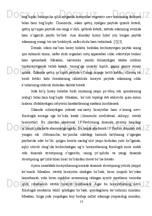 bog‘liqdir, boshqacha qilib aytganda hissiyotlar vegetativ nerv tizimining faoliyati
bilan   ham   bog‘liqdir.   Chunonchi,   odam   qattiq   uyalgan   paytida   qizarib   ketadi,
qattiq qo‘rqqan paytida esa rangi o‘chib, qaltirab ketadi, xattoki odamning ovozida
ham   o‘zgarish   paydo   bo‘ladi.   Ana   shunday   hissiy   holat   yuz   bergan   paytda
odamning yuragi tez ura boshlaydi, nafas olishi ham tezlashadi. [2][3]
Demak,   odam   ma’lum   hissiy   holatni   boshdan   kechirayotgan   paytda   uning
qon aylanish  tizimi,  nafas   olish  organlari  nutq  apparatlari   ichki  sekretsiya   bezlari
ham   qatnashadi.   Masalan,   materialni   yaxshi   bilmaydigan   talaba   imtihon
topshirayotganda   terlab   ketadi,   tomog‘iga   nimadir   tiqilib,   gapini   gapira   olmay
qoladi.   Odamda   qattiq   qo‘rqish   paytida   «Yuragi   orqaga   tortib   ketdi»,   «Sovuq   ter
bosib   ketdi»   kabi   iboralarning   ishlatilishi   hissiyot   paytida   odamning   ichki
a’zolarining ishtirok etishidan dalolat beradi.
Juda   ko‘p   hissiy   holatlar   bosh   miyaning   yaqin   po‘stloq   osti   qismlarining
oralig‘i bilan ham bog‘liqdir. Masalan,   ko‘rish tepaligi deb ataluvchi qism ayrim
hislarni ifodalaydigan ixtiyorsiz harakatlarning markazi hisoblanadi.
Odamda   uchraydigan   yuksak   ma’naviy   hissiyotlar   ham   o‘zining   nerv-
fiziologik   asosiga   ega   bo‘lishi   kerak   (chunonchi   intellektual,   ahloqiy,   estetik
hissiyotlar).   Bu   jihatdan   akademik   I.P.Pavlovning   dinamik   streotip   haqidagi
ta’limoti juda katta ahamiyatga egadir. Bu haqda akademik I.P.Pavlov shunday deb
yozgan   edi:   «Menimcha,   ko‘pincha   odatdagi   turmush   tartibining   o‘zgargan
paytlarida   odat   bo‘lib,   qolgan   birorta   mashg‘ulot   yaqin   kishidan   judo   bo‘lganda,
aqliy   iztirob   chog‘ida   kechiriladigan   og‘ir   hissiyotlarning   fiziologik   asosi   xuddi
eski   dinamik   streotipning   o‘zgarishi,   uning   yo‘qolishi   va   yangi   dinamik
streotipning qat’iylik bilan hosil bo‘lishidan iborat bo‘lsa kerak».
Ayrim murakkab hissiyotlarning asosida dinamik streotipning yotishi yaqqol
ko‘rinadi.   Masalan,   estetik   hissiyotni   oladigan   bo‘lsak,   biron   yoqimli   ko‘ydan
lazzatlanish,   yoki   biron   mashhur   rassomning   ishlagan   ajoyib   suratlarini   tomosha
qilib,   rohatlanish   estetik   hissiyot   hisoblanadi.   Agar   bu   hissiyotlarning   nerv-
fiziologik   asoslarini   tahlil   qiladigan   bo‘lsak,   quyidagilarni   ko‘rishimiz   mumkin.
Masalan,   bizga   juda   yoqadigan   kuy   boshqa   millat   odamiga   yoqmasligi   mumkin.
13 