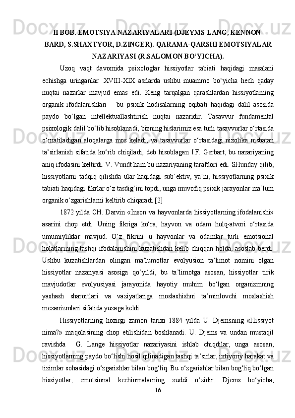 II BOB.  EMOTSIYA NAZARIYALARI (DJEYMS-LANG, KENNON-
BARD, S.SHAXTYOR, D.ZINGER).  QARAMA-QARSHI EMOTSIYALAR
NAZARIYASI (R.SALOMON BO‘YICHA).
Uzoq   vaqt   davomida   psixologlar   hissiyotlar   tabiati   haqidagi   masalani
echishga   uringanlar.   XVIII-XIX   asrlarda   ushbu   muammo   bo‘yicha   hech   qaday
nuqtai   nazarlar   mavjud   emas   edi.   Keng   tarqalgan   qarashlardan   hissiyotlarning
organik   ifodalanishlari   –   bu   psixik   hodisalarning   oqibati   haqidagi   dalil   asosida
paydo   bo‘lgan   intellektuallashtirish   nuqtai   nazaridir.   Tasavvur   fundamental
psixologik dalil bo‘lib hisoblanadi, bizning hislarimiz esa turli tasavvurlar o‘rtasida
o‘rnatiladigan   aloqalarga   mos   keladi,   va   tasavvurlar   o‘rtasidagi   nizolika   nisbatan
ta’sirlanish  sifatida  ko‘rib  chiqiladi, deb  hisoblagan  I.F.  Gerbart,  bu nazariyaning
aniq ifodasini keltirdi. V. Vundt ham bu nazariyaning tarafdori edi. SHunday qilib,
hissiyotlarni   tadqiq   qilishda   ular   haqidagi   sub’ektiv,   ya’ni,   hissiyotlarning   psixik
tabiati haqidagi fikrlar o‘z tasdig‘ini topdi, unga muvofiq psixik jarayonlar ma’lum
organik o‘zgarishlarni keltirib chiqaradi.[2]
1872 yilda CH. Darvin «Inson va hayvonlarda hissiyotlarning ifodalanishi»
asarini   chop   etdi.   Uning   fikriga   ko‘ra,   hayvon   va   odam   hulq-atvori   o‘rtasida
umumiyliklar   mavjud.   O‘z   fikrini   u   hayvonlar   va   odamlar   turli   emotsional
holatlarining tashqi  ifodalanishini  kuzatishdan kelib chiqqan holda, asoslab  berdi.
Ushbu   kuzatishlardan   olingan   ma’lumotlar   evolyusion   ta’limot   nomini   olgan
hissiyotlar   nazariyasi   asosiga   qo‘yildi,   bu   ta’limotga   asosan,   hissiyotlar   tirik
mavjudotlar   evolyusiyasi   jarayonida   hayotiy   muhim   bo‘lgan   organizmning
yashash   sharoitlari   va   vaziyatlariga   moslashishni   ta’minlovchi   moslashish
mexanizmlari sifatida yuzaga keldi.
Hissiyotlarning   hozirgi   zamon   tarixi   1884   yilda   U.   Djemsning   «Hissiyot
nima?»   maqolasining   chop   etilishidan   boshlanadi.   U.   Djems   va   undan   mustaqil
ravishda     G.   Lange   hissiyotlar   nazariyasini   ishlab   chiqdilar,   unga   asosan,
hissiyotlarning paydo bo‘lishi hosil qilinadigan tashqi ta’sirlar, ixtiyoriy harakat va
tizimlar sohasidagi o‘zgarishlar bilan bog‘liq. Bu o‘zgarishlar bilan bog‘liq bo‘lgan
hissiyotlar,   emotsional   kechinmalarning   xuddi   o‘zidir.   Djems   bo‘yicha,
16 