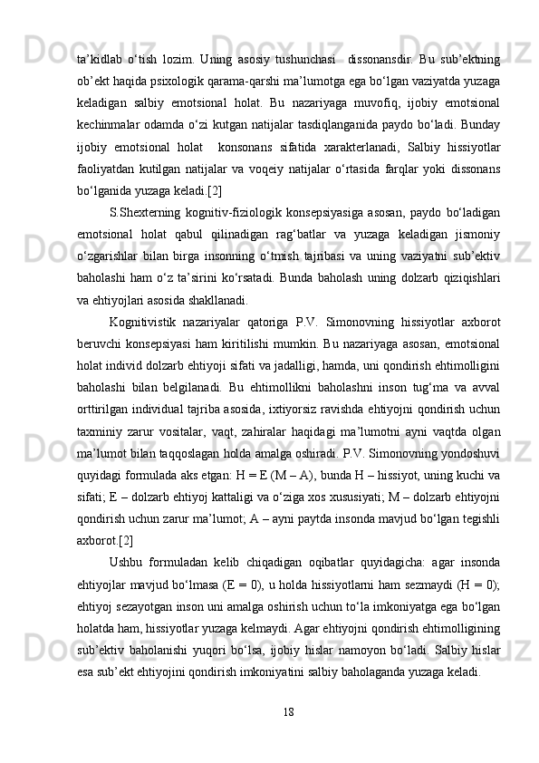 ta’kidlab   o‘tish   lozim.   Uning   asosiy   tushunchasi     dissonansdir.   Bu   sub’ektning
ob’ekt haqida psixologik qarama-qarshi ma’lumotga ega bo‘lgan vaziyatda yuzaga
keladigan   salbiy   emotsional   holat.   Bu   nazariyaga   muvofiq,   ijobiy   emotsional
kechinmalar  odamda  o‘zi  kutgan  natijalar  tasdiqlanganida  paydo  bo‘ladi. Bunday
ijobiy   emotsional   holat     konsonans   sifatida   xarakterlanadi,   Salbiy   hissiyotlar
faoliyatdan   kutilgan   natijalar   va   voqeiy   natijalar   o‘rtasida   farqlar   yoki   dissonans
bo‘lganida yuzaga keladi.[2]
S.Shexterning   kognitiv-fiziologik   konsepsiyasiga   asosan,   paydo   bo‘ladigan
emotsional   holat   qabul   qilinadigan   rag‘batlar   va   yuzaga   keladigan   jismoniy
o‘zgarishlar   bilan   birga   insonning   o‘tmish   tajribasi   va   uning   vaziyatni   sub’ektiv
baholashi   ham   o‘z   ta’sirini   ko‘rsatadi.   Bunda   baholash   uning   dolzarb   qiziqishlari
va ehtiyojlari asosida shakllanadi.
Kognitivistik   nazariyalar   qatoriga   P.V.   Simonovning   hissiyotlar   axborot
beruvchi   konsepsiyasi   ham   kiritilishi   mumkin.   Bu   nazariyaga   asosan,   emotsional
holat individ dolzarb ehtiyoji sifati va jadalligi, hamda, uni qondirish ehtimolligini
baholashi   bilan   belgilanadi.   Bu   ehtimollikni   baholashni   inson   tug‘ma   va   avval
orttirilgan individual tajriba asosida, ixtiyorsiz ravishda ehtiyojni qondirish uchun
taxminiy   zarur   vositalar,   vaqt,   zahiralar   haqidagi   ma’lumotni   ayni   vaqtda   olgan
ma’lumot bilan taqqoslagan holda amalga oshiradi. P.V. Simonovning yondoshuvi
quyidagi formulada aks etgan: H = E (M – A), bunda H – hissiyot, uning kuchi va
sifati; E – dolzarb ehtiyoj kattaligi va o‘ziga xos xususiyati; M – dolzarb ehtiyojni
qondirish uchun zarur ma’lumot; A – ayni paytda insonda mavjud bo‘lgan tegishli
axborot.[2]
Ushbu   formuladan   kelib   chiqadigan   oqibatlar   quyidagicha:   agar   insonda
ehtiyojlar mavjud bo‘lmasa (E = 0), u holda hissiyotlarni  ham sezmaydi  (H = 0);
ehtiyoj sezayotgan inson uni amalga oshirish uchun to‘la imkoniyatga ega bo‘lgan
holatda ham, hissiyotlar yuzaga kelmaydi. Agar ehtiyojni qondirish ehtimolligining
sub’ektiv   baholanishi   yuqori   bo‘lsa,   ijobiy   hislar   namoyon   bo‘ladi.   Salbiy   hislar
esa sub’ekt ehtiyojini qondirish imkoniyatini salbiy baholaganda yuzaga keladi.
18 