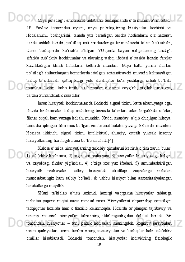 Miya po‘stlog‘i emotsional holatlarni boshqarishda o‘ta muhim o‘rin tutadi.
I.P.   Pavlov   tomonidan   aynan,   miya   po‘stlog‘ining   hissiyotlar   kechishi   va
ifodalanishi,   boshqarishi,   tanada   yuz   beradigan   barcha   hodisalarni   o‘z   nazorati
ostida   ushlab   turishi,   po‘stloq   osti   markazlariga   tormozlovchi   ta’sir   ko‘rsatishi,
ularni   boshqarishi   ko‘rsatib   o‘tilgan.   YUqorida   bayon   etilganlarning   tasdig‘i
sifatida   sub’ektiv   kechinmalar   va   ularning   tashqi   ifodasi   o‘rtasida   keskin   farqlar
kuzatiladigan   klinik   holatlarni   keltirish   mumkin.   Miya   katta   yarim   sharlari
po‘stlog‘i  shikastlangan bemorlarda istalgan  seskantiruvchi  muvofiq kelmaydigan
tashqi   ta’sirlanish:   qattiq   kulgi   yoki   shashqator   ko‘z   yoshlarga   sabab   bo‘lishi
mumkin.   Lekin,   kulib   turib,   bu   bemorlar   o‘zlarini   qayg‘uli,   yig‘lab   turib   esa,
ba’zan xursandchilik sezadilar.
Inson hissiyotli kechinmalarida ikkinchi signal tizimi katta ahamiyatga ega,
chunki   kechinmalar   tashqi   muhitning   bevosita   ta’sirlari   bilan   birgalikda   so‘zlar,
fikrlar orqali ham yuzaga kelishi mumkin. Xuddi shunday, o‘qib chiqilgan hikoya,
tomosha  qilingan  film   mos   bo‘lgan   emotsional  holatni  yuzaga   keltirishi  mumkin.
Hozirda   ikkinchi   signal   tizimi   intellektual,   ahloqiy,   estetik   yuksak   insoniy
hissiyotlarning fiziologik asosi bo‘lib sanaladi.[4]
Xulosa o‘rnida hissiyotlarning tarkibiy qismlarini keltirib o‘tish zarur, bular:
1) sub’ektiv kechinma, 2) organizm reaksiyasi, 3) hissiyotlar bilan yuzaga kelgan
va   xayoldagi   fikrlar   yig‘indisi,   4)   o‘ziga   xos   yuz   ifodasi,   5)   umumlashtirilgan
hissiyotli   reaksiyalar:   salbiy   hissiyotda   atrofdagi   voqealarga   nisbatan
munosabatingiz   ham   salbiy   bo‘ladi,   6)   ushbu   hissiyot   bilan   assotsiatsiyalangan
harakatlarga moyillik.
SHuni   ta’kidlab   o‘tish   lozimki,   hozirgi   vaqtgacha   hissiyotlar   tabiatiga
nisbatan   yagona   nuqtai   nazar   mavjud   emas.   Hissiyotlarni   o‘rganishga   qaratilgan
tadqiqotlar   hozirda   ham   o‘tkazilib   kelinmoqda.   Hozirda   to‘plangan   tajribaviy   va
nazariy   material   hissiyotlar   tabiatining   ikkilanganligidan   dalolat   beradi.   Bir
tomondan,   hissiyotlar   –   turli   psixik   hodisalar,   shuningdek,   kognitiv   jarayonlar,
inson   qadriyatlari   tizimi   tuzilmasining   xususiyatlari   va   boshqalar   kabi   sub’ektiv
omillar   hisoblanadi.   Ikkinchi   tomondan,   hissiyotlar   individning   fiziologik
19 
