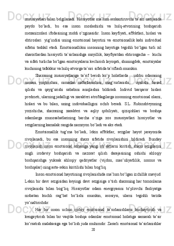 xususiyatlari bilan belgilanadi. Hissiyotlar ma’lum seskantiruvchi ta’siri natijasida
paydo   bo‘ladi,   bu   esa   inson   moslashishi   va   hulq-atvorining   boshqarish
mexanizmlari ifodasining xuddi o‘zginasidir. Inson kayfiyati, affektlari, hislari  va
ehtiroslari     yig‘indisi   uning   emotsional   hayotini   va   emotsionallik   kabi   individual
sifatni   tashkil   etadi.   Emotsionallikni   insonning   hayotiga   tegishli   bo‘lgan   turli   xil
sharoitlardan   hissiyotli   ta’sirlanishga   moyillik,   kayfiyatdan   ehtirosgacha   –     kuchi
va sifati turlicha bo‘lgan emotsiyalarni kechirish layoqati, shuningdek, emotsiyalar
kuchining tafakkur va hulq-atvorga ta’siri sifatida ta’riflash mumkin.
Shaxsning   xususiyatlariga   ta’rif   berish   ko‘p   holatlarda       ushbu   odamning
nimani   yoqtirishini,   nimadan   nafratlanishini,   mag‘rurlanishi,     uyalishi,   hasad
qilishi   va   qayg‘urishi   sababini   aniqlashni   bildiradi.   Individ   barqaror   hislari
predmeti, ularning jadalligi va xarakteri atrofdagilarga insonning emotsional olami,
hislari   va   bu   bilan,   uning   individualligini   ochib   beradi.   S.L.   Rubinshteynning
yozishicha,   shaxsning   xarakteri   va   aqliy   qobiliyati,   qiziqishlari   va   boshqa
odamlarga   munosabatlarining   barcha   o‘ziga   xos   xususiyatlari   hissiyotlar   va
sezgilarning kamalak rangida namoyon bo‘ladi va aks etadi.
Emotsionallik   tug‘ma   bo‘ladi,   lekin   affektlar,   sezgilar   hayot   jarayonida
rivojlanadi,   bu   esa   insonning   shaxs   sifatida   rivojlanishini   bildiradi.   Bunday
rivojlanish   inson   emotsional   sohasiga   yangi   ob’ektlarni   kiritish,   shaxs   sezgilarini
ongli   irodaviy   boshqarish   va   nazorat   qilish   darajasining   oshishi   ahloqiy
boshqarishga   yuksak   ahloqiy   qadriyatlar   (vijdon,   mas’uliyatlilik,   nomus   va
boshqalar) ning asta-sekin kiritilishi bilan bog‘liq.
Inson emotsional hayotining rivojlanishida ma’lum bo‘lgan izchillik mavjud.
Lekin bir  davr  sezgisidan  keyingi  davr  sezgisiga  o‘tish  shaxsning  har  tomonlama
rivojlanishi   bilan   bog‘liq.   Hissiyotlar   odam   energiyasini   to‘plovchi   faoliyatga
nisbatan   kuchli   rag‘bat   bo‘lishi   mumkin,   asosiysi,   ularni   tegishli   tarzda
yo‘naltirishdir.
Har   bir   inson   uchun   ijobiy   emotsional   ta’sirlanishlarni   kuchaytirish   va
kengaytirish   bilan   bir   vaqtda   boshqa   odamlar   emotsional   holatiga   samarali   ta’sir
ko‘rsatish malakasiga ega bo‘lish juda muhimdir. Zararli emotsional ta’sirlanishlar
20 