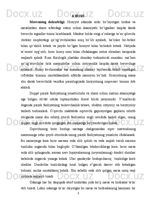 KIRISH
Mavzuning   dolzarbligi:   Hissiyot   odamda   sodir   bo‘layotgan   hodisa   va
narsalardan   shaxs   sifatidagi   odam   uchun   ahamiyatli   bo‘lganlari   haqida   darak
beruvchi signallar tizimi hisoblanadi. Mazkur holda sezgi a’zolariga ta’sir qiluvchi
cheksiz   miqdordagi   qo‘zg‘ovchilardan   aniq   bo‘lib   ajraladi,   ba’zilari   bir-birlari
bilan   qo‘shilib   ketadi   va   paydo   bo‘lgan   hissiyot   bilan   birlashib   ketadi.   Natijada
ta’ssurot   uyg‘otib,   biror   hissiy   nom   bilan   ifodalangan   xotira   obrazlari   tariqasida
saqlanib   qoladi.   Buni   fiziologik   jihatdan   shunday   tushuntirish   mumkin:   ma’lum
qo‘zg‘atuvchilar   tirik   mavjudotlar   uchun   xotirjamlik   haqida   darak   beruvchiga
aylanadi.   Hissiy   kechinmalar   esa   insonning   shaxsiy   tajribasida   tarkib   topadigan
reflekslar   tizimini   mustahkamlash   sifatida   namoyon   bo‘ladi.   Hissiyotning   mana
shu   darak   beruvchilik   vazifasi   psixologiyada   hissiyotning   impressiv   tomoni   deb
ataladi.
Diqqat psixik faoliyatning yonaltirilishi va shaxs uchun malum ahamiyatga
ega   bolgan   ob'ekt   ustida   toplanishidan   iborat   bilish   jarayonidir.   Y’onaltirish
deganda  psixik  faoliyatning  tanlovchanlik tabiati,  obektni  ixtiyoriy va  beixtiyoriy
tanlash   tushuniladi.   O’quvchi   maktabda   oqituvchi   gapirayotgan   gaplarni   eshitib
otirganda   mana   shu   eshitib   otirish   faoliyatini   ongli   ravishda   tanlab   olgan,   uning
diqqati ongli ravishda qozgalgan shu maqsadga bo'ysundirilgan boladi. 
Oquvchining   biror   boshqa   narsaga   chalgimasdan   oquv   materialining
mazmuniga zehn qoyib otirishida uning psixik faoliyatining yonalishi ifodalanadi.
Bu   nazariyaga   kora   biror   narsani   esda   olib   qolish   va   esda   saqlab   turish   maxsus
tuzilishn   ozgarishi   bilan   bogliqdir.   O’tkazilgan   tekshirishlarga   kora,   biror   narsa
esda olib qolinganda, asosan nerv hujayralarining (neyronlaming) dendrit shoxlari
tarkibida   ozgarish   yuzaga   keladi.   Ular   qandaydir   boshqacharoq     tuzilishga   kirib
oladilar.   Dendritlar   tuzilishidagi   hosil   bolgan   o^garish   darrov   otib   ketadigan
bolmay,   ancha   mustahkam   boladi.   Shu   sababli   esda   olib   qolgan   narsa   uzoq   vaqt
xotirada saqlanib turadi. 
Odamga har bir daqiqada atrof-muhitdan juda ko’p narsa va hodisalar ta'sir
etib turadi. Lekin odamga ta’sir etayotgan bu narsa va hodisalaming hammasi  bir
3 