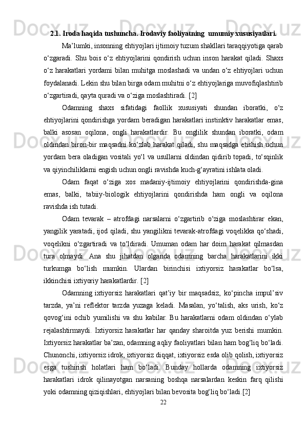 2.1. Iroda haqida tushuncha. Irodaviy faoliyatning  umumiy xususiyatlari.
Ma’lumki, insonning ehtiyojlari ijtimoiy tuzum shakllari taraqqiyotiga qarab
o‘zgaradi.   Shu   bois   o‘z   ehtiyojlarini   qondirish   uchun   inson   harakat   qiladi.   Shaxs
o‘z  harakatlari  yordami  bilan muhitga  moslashadi  va undan o‘z ehtiyojlari  uchun
foydalanadi. Lekin shu bilan birga odam muhitni o‘z ehtiyojlariga muvofiqlashtirib
o‘zgartiradi, qayta quradi va o‘ziga moslashtiradi. [2]
Odamning   shaxs   sifatidagi   faollik   xususiyati   shundan   iboratki,   o‘z
ehtiyojlarini  qondirishga yordam beradigan harakatlari instinktiv harakatlar  emas,
balki   asosan   oqilona,   ongli   harakatlardir.   Bu   onglilik   shundan   iboratki,   odam
oldindan biron-bir  maqsadni  ko‘zlab harakat  qiladi, shu maqsadga  etishish  uchun
yordam  bera oladigan vositali yo‘l  va usullarni oldindan qidirib topadi, to‘sqinlik
va qiyinchiliklarni engish uchun ongli ravishda kuch-g‘ayratini ishlata oladi.
Odam   faqat   o‘ziga   xos   madaniy-ijtimoiy   ehtiyojlarini   qondirishda-gina
emas,   balki,   tabiiy-biologik   ehtiyojlarini   qondirishda   ham   ongli   va   oqilona
ravishda ish tutadi.
Odam   tevarak   –   atrofdagi   narsalarni   o‘zgartirib   o‘ziga   moslashtirar   ekan,
yangilik yaratadi, ijod qiladi, shu yangilikni tevarak-atrofdagi voqelikka qo‘shadi,
voqelikni   o‘zgartiradi   va   to‘ldiradi.   Umuman   odam   har   doim   harakat   qilmasdan
tura   olmaydi.   Ana   shu   jihatdan   olganda   odamning   barcha   harakatlarini   ikki
turkumga   bo‘lish   mumkin.   Ulardan   birinchisi   ixtiyorsiz   harakatlar   bo‘lsa,
ikkinchisi ixtiyoriy harakatlardir. [2]
Odamning   ixtiyorsiz   harakatlari   qat’iy   bir   maqsadsiz,   ko‘pincha   impul’siv
tarzda,   ya’ni   reflektor   tarzda   yuzaga   keladi.   Masalan,   yo‘talish,   aks   urish,   ko‘z
qovog‘ini   ochib   yumilishi   va   shu   kabilar.   Bu   harakatlarni   odam   oldindan   o‘ylab
rejalashtirmaydi.   Ixtiyorsiz   harakatlar   har   qanday   sharoitda   yuz   berishi   mumkin.
Ixtiyorsiz harakatlar ba’zan, odamning aqliy faoliyatlari bilan ham bog‘liq bo‘ladi.
Chunonchi, ixtiyorsiz idrok, ixtiyorsiz diqqat, ixtiyorsiz esda olib qolish, ixtiyorsiz
esga   tushirish   holatlari   ham   bo‘ladi.   Bunday   hollarda   odamning   ixtiyorsiz
harakatlari   idrok   qilinayotgan   narsaning   boshqa   narsalardan   keskin   farq   qilishi
yoki odamning qiziqishlari, ehtiyojlari bilan bevosita bog‘liq bo‘ladi.[2]
22 