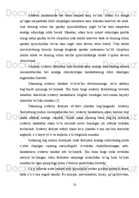 Irodaviy   harakatlarda   har   doim   maqsad   aniq   bo‘ladi.   Odam   o‘z   oldiga
qo‘ygan maqsadidan kelib chiqadigan natijalarni ham oldindan tasavvur eta oladi.
Ana   shuning   uchun   har   qanday   qiyinchiliklarni   engib   bo‘lsa   ham   maqsadini
amalga   oshirishga   intila   boradi.   Masalan,   odam   biror   imorat   solayotgan   paytda
oxirgi natija qanday bo‘lib chiqishini juda yaxshi tasavvur etadi va shuning uchun
qanday   qiyinchiliklar   bo‘lsa   ham   engib   ishni   davom   ettira   beradi.   Yoki   talaba
universitetning   birinchi   kursiga   kirganda   qanday   mutaxassis   bo‘lib   chiqishini
yaxshi   biladi   va   shuning   uchun   barcha   qiyinchiliklarga   chidab   o‘qishni   davom
ettira beradi.
Umumiy irodaviy faoliyatni yoki  alohida aktni  amalga oshirishning muhim
xususiyatlaridan   biri   amalga   oshirilayotgan   harakatlarning   erkin   ekanligini
anglashdan iboratdir.
Odamning   irodaviy   harakati   to‘la-to‘kis   determinizmga,   ya’ni   sababiy
bog‘lanish   qonuniga   bo‘ysunadi.   Shu   bilan   birga   irodaviy   faoliyatning   bevosita
sabablari   sharoitida   irodaviy   harakatlarni   belgilab   beradigan   turli-tuman   hayotiy
sharoitlar bo‘lishi mumkin.[1]
Odamning   irodaviy   faoliyati   ob’ektiv   jihatdan   bog‘langandir.   Irodaviy
faoliyatning muhim xususiyatlaridan biri, irodaviy harakatlarni odam hamma vaqt
shaxs   sifatida   amalga   oshiradi.   Xuddi   mana   shuning   bilan   bog‘liq   ravishda
irodaviy   xarakatlar   odam   to‘la   ravishda   javob   beradigan   ish   sifatida   boshdan
kechiriladi.   Irodaviy   faoliyat   tufayli   shaxs   ko‘p   jihatdan   o‘zini   ma’lum   sharoitda
anglaydi, o‘z hayot yo‘li va taqdirini o‘zi belgilashi mumkin.
Irodaning  eng muhim  xususiyati   unda  faoliyatni   amalga oshirishning  puxta
o‘ylab   chiqilgan   rejaning   mavjudligidir.   Avvaldan   rejalashtirilmagan   xatti-
harakatlarni   irodaviy   harakat   deb   bo‘lmaydi.   Shu   bilan   birga   iroda   avvaldan
mavjud   bo‘lmagan,   lekin   faoliyatni   natijasiga   erishishdan   so‘ng   hosil   bo‘lishi
mumkin bo‘lgan qoniqishga butun e’tiborini qaratishdan iboratdir.
Ko‘p hollarda iroda vaziyat yoki qiyinchilik ustidan g‘alaba qozonish emas,
balki o‘z-o‘zini engish hamdir. Bu ayniqsa, muvozanatsiz, hissiy, qo‘zg‘aluvchan,
23 
