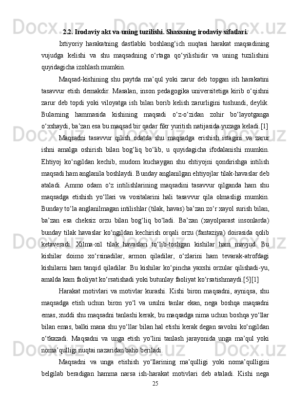 2.2. Irodaviy akt va uning tuzilishi. Shaxsning irodaviy sifatlari.
Ixtiyoriy   harakatning   dastlabki   boshlang‘ich   nuqtasi   harakat   maqsadining
vujudga   kelishi   va   shu   maqsadning   o‘rtaga   qo‘yilishidir   va   uning   tuzilishini
quyidagicha izohlash mumkin.
Maqsad-kishining   shu   paytda   ma’qul   yoki   zarur   deb   topgan   ish   harakatini
tasavvur   etish   demakdir.   Masalan,   inson   pedagogika   universitetiga   kirib   o‘qishni
zarur   deb   topdi   yoki   viloyatga   ish   bilan   borib   kelish   zarurligini   tushundi,   deylik.
Bularning   hammasida   kishining   maqsadi   o‘z-o‘zidan   zohir   bo‘layotganga
o‘xshaydi, ba’zan esa bu maqsad bir qadar fikr yuritish natijasida yuzaga keladi.[1]
Maqsadni   tasavvur   qilish   odatda   shu   maqsadga   erishish   istagini   va   zarur
ishni   amalga   oshirish   bilan   bog‘liq   bo‘lib,   u   quyidagicha   ifodalanishi   mumkin.
Ehtiyoj   ko‘ngildan   kechib,   mudom   kuchaygan   shu   ehtiyojni   qondirishga   intilish
maqsadi ham anglanila boshlaydi. Bunday anglanilgan ehtiyojlar tilak-havaslar deb
ataladi.   Ammo   odam   o‘z   intilishlarining   maqsadini   tasavvur   qilganda   ham   shu
maqsadga   etishish   yo‘llari   va   vositalarini   hali   tasavvur   qila   olmasligi   mumkin.
Bunday to‘la anglanilmagan intilishlar (tilak, havas) ba’zan zo‘r xayol surish bilan,
ba’zan   esa   cheksiz   orzu   bilan   bog‘liq   bo‘ladi.   Ba’zan   (xayolparast   insonlarda)
bunday tilak  havaslar   ko‘ngildan  kechirish  orqali   orzu  (fantaziya)   doirasida   qolib
ketaveradi.   Xilma-xil   tilak   havaslari   to‘lib-toshgan   kishilar   ham   mavjud.   Bu
kishilar   doimo   xo‘rsinadilar,   armon   qiladilar,   o‘zlarini   ham   tevarak-atrofdagi
kishilarni  ham   tanqid qiladilar. Bu  kishilar   ko‘pincha  yaxshi  orzular  qilishadi-yu,
amalda kam faoliyat ko‘rsatishadi yoki butunlay faoliyat ko‘rsatishmaydi.[5][1]
Harakat   motivlari   va   motivlar   kurashi.   Kishi   biron   maqsadni,   ayniqsa,   shu
maqsadga   etish   uchun   biron   yo‘l   va   usulni   tanlar   ekan,   nega   boshqa   maqsadni
emas, xuddi shu maqsadni tanlashi kerak, bu maqsadga nima uchun boshqa yo‘llar
bilan emas, balki mana shu yo‘llar bilan hal etishi kerak degan savolni ko‘ngildan
o‘tkazadi.   Maqsadni   va   unga   etish   yo‘lini   tanlash   jarayonida   unga   ma’qul   yoki
noma’qulligi nuqtai nazaridan baho beriladi.
Maqsadni   va   unga   etishish   yo‘llarining   ma’qulligi   yoki   noma’qulligini
belgilab   beradigan   hamma   narsa   ish-harakat   motivlari   deb   ataladi.   Kishi   nega
25 