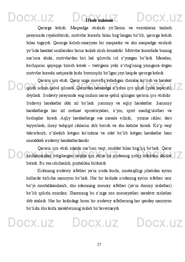 II bob xulosasi
Qarorga   kelish.   Maqsadga   etishish   yo‘llarini   va   vositalarini   tanlash
jarayonida   rejalashtirish,   motivlar  kurashi   bilan   bog‘langan  bo‘lib,  qarorga  kelish
bilan   tugaydi.   Qarorga   kelish-muayyan   bir   maqsadni   va   shu   maqsadga   erishish
yo‘lida harakat usullaridan birini tanlab olish demakdir. Motivlar kurashida buning
ma’nosi   shuki,   motivlardan   biri   hal   qiluvchi   rol   o‘ynagan   bo‘ladi.   Masalan,
kechqurun   qayoqqa   borish   kerak   –   teatrgami   yoki   o‘rtog‘ining   yonigami-degan
motivlar kurashi natijasida kishi bormoqchi bo‘lgan joyi haqida qarorga keladi.
Qarorni ijro etish. Qaror unga muvofiq keladigan choralar ko‘rish va harakat
qilish uchun qabul qilinadi. Qarordan harakatga o‘tishni ijro qilish (yoki bajarish)
deyiladi. Irodaviy jarayonda eng muhim narsa-qabul qilingan qarorni ijro etishdir.
Irodaviy   harakatlar   ikki   xil   bo‘ladi:   jismoniy   va   aqliy   harakatlar.   Jismoniy
harakatlarga   har   xil   mehnat   operatsiyalari,   o‘yin,   sport   mashg‘ulotlari   va
boshqalar.   kiradi.   Aqliy   harakatlarga   esa   masala   echish,     yozma   ishlar,   dars
tayyorlash,   ilmiy   tadqiqot   ishlarini   olib   borish   va   shu   kabilar   kiradi.   Ko‘p   vaqt
takrorlanib,   o‘zlashib   ketgan   ko‘nikma   va   odat   bo‘lib   ketgan   harakatlar   ham
murakkab irodaviy harakatlardandir.
Qarorni  ijro etish odatda ma’lum vaqt, muddat bilan bog‘liq bo‘ladi. Qaror
kechikmasdan   belgilangan   vaqtda   ijro   etilsa   bu   irodaning   ijobiy   sifatidan   dalolat
beradi. Bu esa ishchanlik, puxtalikni bildiradi.
Kishining   irodaviy   sifatlari   ya’ni   iroda   kuchi,   mustaqilligi   jihatidan   ayrim
hollarda   turlicha   namoyon   bo‘ladi.   Har   bir   kishida   irodaning   ayrim   sifatlari   umr
bo‘yi   mustahkamlanib,   shu   odamning   xususiy   sifatlari   (ya’ni   doimiy   xislatlari)
bo‘lib   qolishi   mumkin.   Shaxsning   bu   o‘ziga   xos   xususiyatlari   xarakter   xislatlari
deb ataladi. Har  bir kishidagi  biron bir irodaviy sifatlarning har qanday namoyon
bo‘lishi shu kishi xarakterining xislati bo‘lavermaydi.
27 