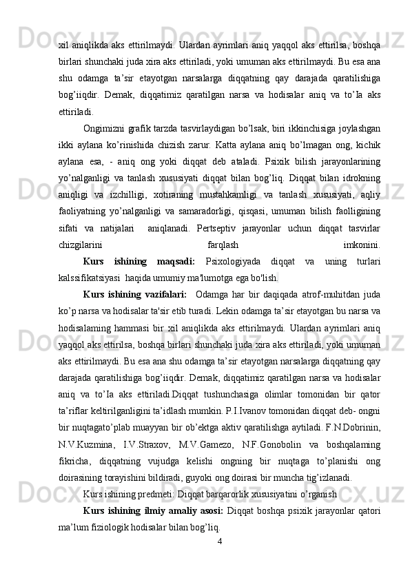 xil   aniqlikda   aks   ettirilmaydi.   Ulardan   ayrimlari   aniq  yaqqol   aks   ettirilsa,   boshqa
birlari shunchaki juda xira aks ettiriladi, yoki umuman aks ettirilmaydi. Bu esa ana
shu   odamga   ta’sir   etayotgan   narsalarga   diqqatning   qay   darajada   qaratilishiga
bog’iiqdir.   Demak,   diqqatimiz   qaratilgan   narsa   va   hodisalar   aniq   va   to’Ia   aks
ettiriladi.
Ongimizni grafik tarzda tasvirlaydigan bo’lsak, biri ikkinchisiga joylashgan
ikki   aylana   ko’rinishida   chizish   zarur.   Katta   aylana   aniq   bo’lmagan   ong,   kichik
aylana   esa,   -   aniq   ong   yoki   diqqat   deb   ataladi.   Psixik   bilish   jarayonlarining
yo’nalganligi   va   tanlash   xususiyati   diqqat   bilan   bog’liq.   Diqqat   bilan   idrokning
aniqligi   va   izchilligi,   xotiraning   mustahkamligi   va   tanlash   xususiyati,   aqliy
faoliyatning   yo’nalganligi   va   samaradorligi,   qisqasi,   umuman   bilish   faolligining
sifati   va   natijalari     aniqlanadi.   Pertseptiv   jarayonlar   uchun   diqqat   tasvirlar
chizgilarini   farqlash   imkonini.
Kurs   ishining   maqsadi:   Psixologiyada   diqqat   va   uning   turlari
kalssifikatsiyasi  haqida umumiy ma'lumotga ega bo'lish . 
Kurs   ishining   vazifalari:     Odamga   har   bir   daqiqada   atrof-muhitdan   juda
ko’p narsa va hodisalar ta'sir etib turadi. Lekin odamga ta’sir etayotgan bu narsa va
hodisalaming   hammasi   bir   xil   aniqlikda   aks   ettirilmaydi.   Ulardan   ayrimlari   aniq
yaqqol aks ettirilsa, boshqa birlari shunchaki juda xira aks ettiriladi, yoki umuman
aks ettirilmaydi. Bu esa ana shu odamga ta’sir etayotgan narsalarga diqqatning qay
darajada qaratilishiga bog’iiqdir. Demak, diqqatimiz qaratilgan narsa va hodisalar
aniq   va   to’Ia   aks   ettiriladi.Diqqat   tushunchasiga   olimlar   tomonidan   bir   qator
ta’riflar keltirilganligini ta’idlash mumkin. P.I.Ivanov tomonidan diqqat deb- ongni
bir nuqtagato’plab muayyan bir ob’ektga aktiv qaratilishga aytiladi. F.N.Dobrinin,
N.V.Kuzmina,   I.V.Straxov,   M.V.Gamezo,   N.F.Gonobolin   va   boshqalaming
fikricha,   diqqatning   vujudga   kelishi   ongning   bir   nuqtaga   to’planishi   ong
doirasining torayishini bildiradi, guyoki ong doirasi bir muncha tig’izlanadi.
Kurs ishining predmeti: Diqqat barqarorlik xususiyatini o’rganish
Kurs   ishining   ilmiy   amaliy   asosi:   Diqqat   boshqa   psixik   jarayonlar   qatori
ma’lum fiziologik hodisalar bilan bog’liq.
4 