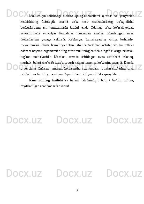 Ma’lum   yo’nalishdagi   alohida   qo’zg’atuvchilami   ajratish   va   jarayonlar
kechishining   fiziologik   asosini   ba’zi   nerv   markazlarining   qo’zg’alishi,
boshqalarining   esa   tormozlanishi   tashkil   etadi.   Odamga   ta’sir   ko’rsatayotgan
seskantiruvchi   retikulyar   formatsiya   tomonidan   amalga   oshiriladigan   miya
faollashishini   yuzaga   keltiradi.   Retikulyar   formatsiyaning   «ishga   tushirish»
mexanizmlari   ichida   taxminiyrefleksni   alohida   ta’kidlab   o’tish   joiz,   bu   refleks
odam   v   hayvon   organizmlarining  atrof-muhitning  barcha   o’zgarishlariga   nisbatan
tug’ma   reaktsiyasidir.   Masalan,   xonada   shitirlagan   ovoz   eshitilishi   bilanoq,
mushuk  bolasi cho’chib tushib, tovush kelgan tomonga ko’zlarini qadaydi. Darsda
o’quvchilar   fikrlarini   jamlagan   holda   insho   yozmoqdalar.   Birdan   sinf   eshigi   qiya
ochiladi, va berilib yozayotgan o’quvchilar beixtiyor eshikka qaraydilar.
Kurs   ishining   tuzilishi   va   hajmi:   Ish   kirish,   2   bob,   4   bo ’ lim,   xulosa,
foyd a lanilgan adabiyotlar dan iborat.
5 