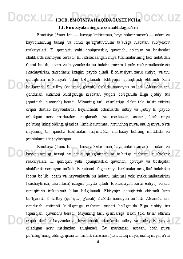 I BOB.  EMOTSIYA HAQIDA TUSHUNCHA
1.1.  Emotsiyalarning shaxs shaklidagi o’rni
Emotsiya (frans. lot. — larzaga keltiraman, hayajonlantiraman) — odam va
hayvonlarning   tashqi   va   ichki   qo zg atuvchilar   ta siriga   nisbatan   sub yektivʻ ʻ ʼ ʼ
reaksiyalari.   E.   qoniqish   yoki   qoniqmaslik,   quvonch,   qo rquv   va   boshqalar	
ʻ
shakllarda namoyon bo ladi. E. ixtisoslashgan miya tuzilmalarining faol holatidan	
ʻ
iborat   bo lib,   odam   va   hayvonlarda   bu   holatni   minimal   yoki   maksimallashtirish	
ʻ
(kuchaytirish,   takrorlash)   istagini   paydo   qiladi.   E   xususiyati   zarur   ehtiyoj   va   uni
qoniqtirish   imkoniyati   bilan   belgilanadi.   Ehtiyojni   qoniqtirish   ehtimoli   kam
bo lganida   E.   salbiy   (qo rquv,   g azab)   shaklda   namoyon   bo ladi.   Aksincha   uni	
ʻ ʻ ʻ ʻ
qondirish   ehtimoli   kutilganiga   nisbatan   yuqori   bo lganida   E.ga   ijobiy   tus	
ʻ
(qoniqish,   quvonch)   beradi.   Miyaning   turli   qismlariga   elektr   toki   ta sir   ettirish	
ʼ
orqali   dastlab   hayvonlarda,   keyinchalik   odamlarda   salbiy   va   ijobiy   E.   paydo
qiladigan   nerv   markazlari   aniqlanadi.   Bu   markazlar,   asosan,   bosh   miya
po stlog ining oldingi qismida, limbik sistemasi (uzunchoq miya, oraliq miya, o rta	
ʻ ʻ ʻ
miyaning   bir   qancha   tuzilmalari   majmui)da,   markaziy   kulrang   moddada   va
gipotalamusda joylashgan.
Emotsiya (frans. lot. — larzaga keltiraman, hayajonlantiraman) — odam va
hayvonlarning   tashqi   va   ichki   qo zg atuvchilar   ta siriga   nisbatan   sub yektiv	
ʻ ʻ ʼ ʼ
reaksiyalari.   E.   qoniqish   yoki   qoniqmaslik,   quvonch,   qo rquv   va   boshqalar	
ʻ
shakllarda namoyon bo ladi. E. ixtisoslashgan miya tuzilmalarining faol holatidan	
ʻ
iborat   bo lib,   odam   va   hayvonlarda   bu   holatni   minimal   yoki   maksimallashtirish	
ʻ
(kuchaytirish,   takrorlash)   istagini   paydo   qiladi.   E   xususiyati   zarur   ehtiyoj   va   uni
qoniqtirish   imkoniyati   bilan   belgilanadi.   Ehtiyojni   qoniqtirish   ehtimoli   kam
bo lganida   E.   salbiy   (qo rquv,   g azab)   shaklda   namoyon   bo ladi.   Aksincha   uni	
ʻ ʻ ʻ ʻ
qondirish   ehtimoli   kutilganiga   nisbatan   yuqori   bo lganida   E.ga   ijobiy   tus	
ʻ
(qoniqish,   quvonch)   beradi.   Miyaning   turli   qismlariga   elektr   toki   ta sir   ettirish	
ʼ
orqali   dastlab   hayvonlarda,   keyinchalik   odamlarda   salbiy   va   ijobiy   E.   paydo
qiladigan   nerv   markazlari   aniqlanadi.   Bu   markazlar,   asosan,   bosh   miya
po stlog ining oldingi qismida, limbik sistemasi (uzunchoq miya, oraliq miya, o rta	
ʻ ʻ ʻ
6 