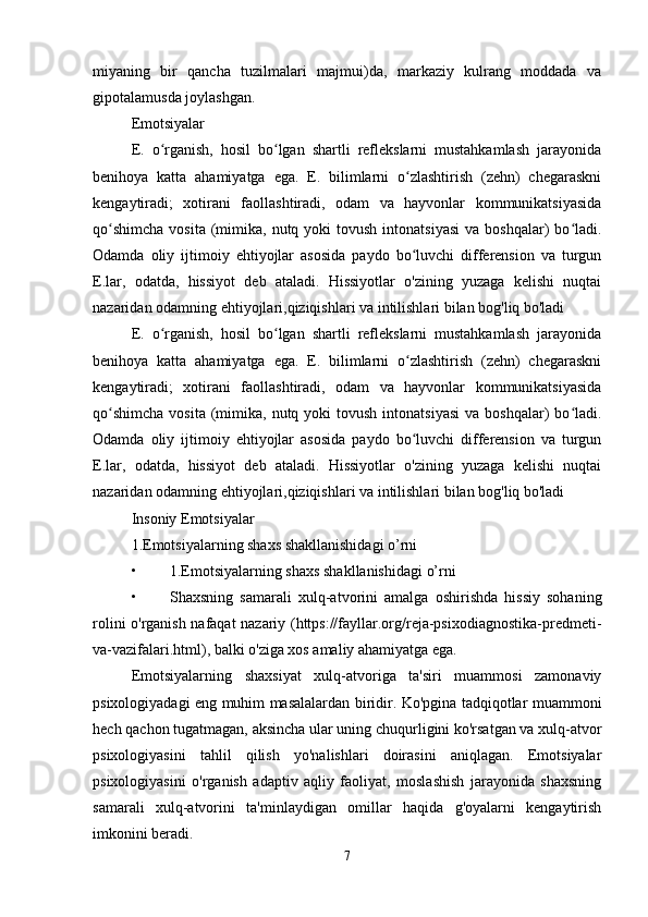 miyaning   bir   qancha   tuzilmalari   majmui)da,   markaziy   kulrang   moddada   va
gipotalamusda joylashgan.
Emotsiyalar 
E.   o rganish,   hosil   bo lgan   shartli   reflekslarni   mustahkamlash   jarayonidaʻ ʻ
benihoya   katta   ahamiyatga   ega.   E.   bilimlarni   o zlashtirish   (zehn)   chegaraskni	
ʻ
kengaytiradi;   xotirani   faollashtiradi,   odam   va   hayvonlar   kommunikatsiyasida
qo shimcha   vosita  (mimika, nutq  yoki  tovush  intonatsiyasi   va boshqalar)   bo ladi.	
ʻ ʻ
Odamda   oliy   ijtimoiy   ehtiyojlar   asosida   paydo   bo luvchi   differension   va   turgun	
ʻ
E.lar,   odatda,   hissiyot   deb   ataladi.   Hissiyotlar   o'zining   yuzaga   kelishi   nuqtai
nazaridan odamning ehtiyojlari,qiziqishlari va intilishlari bilan bog'liq bo'ladi
E.   o rganish,   hosil   bo lgan   shartli   reflekslarni   mustahkamlash   jarayonida	
ʻ ʻ
benihoya   katta   ahamiyatga   ega.   E.   bilimlarni   o zlashtirish   (zehn)   chegaraskni	
ʻ
kengaytiradi;   xotirani   faollashtiradi,   odam   va   hayvonlar   kommunikatsiyasida
qo shimcha   vosita  (mimika, nutq  yoki  tovush  intonatsiyasi   va boshqalar)   bo ladi.	
ʻ ʻ
Odamda   oliy   ijtimoiy   ehtiyojlar   asosida   paydo   bo luvchi   differension   va   turgun	
ʻ
E.lar,   odatda,   hissiyot   deb   ataladi.   Hissiyotlar   o'zining   yuzaga   kelishi   nuqtai
nazaridan odamning ehtiyojlari,qiziqishlari va intilishlari bilan bog'liq bo'ladi
Insoniy Emotsiyalar 
1.Emotsiyalarning shaxs shakllanishidagi o’rni
• 1.Emotsiyalarning shaxs shakllanishidagi o’rni
• Shaxsning   samarali   xulq-atvorini   amalga   oshirishda   hissiy   sohaning
rolini o'rganish nafaqat nazariy (https://fayllar.org/reja-psixodiagnostika-predmeti-
va-vazifalari.html), balki o'ziga xos amaliy ahamiyatga ega.
Emotsiyalarning   shaxsiyat   xulq-atvoriga   ta'siri   muammosi   zamonaviy
psixologiyadagi eng muhim masalalardan biridir. Ko'pgina tadqiqotlar muammoni
hech qachon tugatmagan, aksincha ular uning chuqurligini ko'rsatgan va xulq-atvor
psixologiyasini   tahlil   qilish   yo'nalishlari   doirasini   aniqlagan.   Emotsiyalar
psixologiyasini   o'rganish   adaptiv   aqliy   faoliyat,   moslashish   jarayonida   shaxsning
samarali   xulq-atvorini   ta'minlaydigan   omillar   haqida   g'oyalarni   kengaytirish
imkonini beradi.
7 