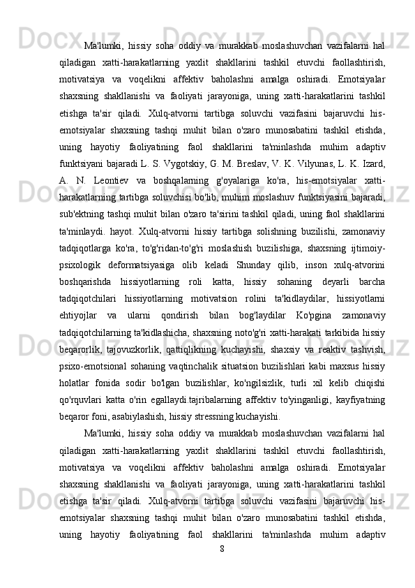Ma'lumki,   hissiy   soha   oddiy   va   murakkab   moslashuvchan   vazifalarni   hal
qiladigan   xatti-harakatlarning   yaxlit   shakllarini   tashkil   etuvchi   faollashtirish,
motivatsiya   va   voqelikni   affektiv   baholashni   amalga   oshiradi.   Emotsiyalar
shaxsning   shakllanishi   va   faoliyati   jarayoniga,   uning   xatti-harakatlarini   tashkil
etishga   ta'sir   qiladi.   Xulq-atvorni   tartibga   soluvchi   vazifasini   bajaruvchi   his-
emotsiyalar   shaxsning   tashqi   muhit   bilan   o'zaro   munosabatini   tashkil   etishda,
uning   hayotiy   faoliyatining   faol   shakllarini   ta'minlashda   muhim   adaptiv
funktsiyani bajaradi L. S. Vygotskiy, G. M. Breslav, V. K. Vilyunas, L. K. Izard,
A.   N.   Leontiev   va   boshqalarning   g'oyalariga   ko'ra,   his-emotsiyalar   xatti-
harakatlarning tartibga soluvchisi bo'lib, muhim moslashuv funktsiyasini bajaradi,
sub'ektning  tashqi  muhit  bilan o'zaro ta'sirini  tashkil  qiladi, uning faol  shakllarini
ta'minlaydi.   hayot.   Xulq-atvorni   hissiy   tartibga   solishning   buzilishi,   zamonaviy
tadqiqotlarga   ko'ra,   to'g'ridan-to'g'ri   moslashish   buzilishiga,   shaxsning   ijtimoiy-
psixologik   deformatsiyasiga   olib   keladi   Shunday   qilib,   inson   xulq-atvorini
boshqarishda   hissiyotlarning   roli   katta,   hissiy   sohaning   deyarli   barcha
tadqiqotchilari   hissiyotlarning   motivatsion   rolini   ta'kidlaydilar,   hissiyotlarni
ehtiyojlar   va   ularni   qondirish   bilan   bog'laydilar   Ko'pgina   zamonaviy
tadqiqotchilarning ta'kidlashicha, shaxsning noto'g'ri xatti-harakati tarkibida hissiy
beqarorlik,   tajovuzkorlik,   qattiqlikning   kuchayishi,   shaxsiy   va   reaktiv   tashvish,
psixo-emotsional   sohaning   vaqtinchalik   situatsion   buzilishlari   kabi   maxsus   hissiy
holatlar   fonida   sodir   bo'lgan   buzilishlar,   ko'ngilsizlik,   turli   xil   kelib   chiqishi
qo'rquvlari   katta   o'rin   egallaydi.tajribalarning   affektiv   to'yinganligi,   kayfiyatning
beqaror foni, asabiylashish, hissiy stressning kuchayishi.
Ma'lumki,   hissiy   soha   oddiy   va   murakkab   moslashuvchan   vazifalarni   hal
qiladigan   xatti-harakatlarning   yaxlit   shakllarini   tashkil   etuvchi   faollashtirish,
motivatsiya   va   voqelikni   affektiv   baholashni   amalga   oshiradi.   Emotsiyalar
shaxsning   shakllanishi   va   faoliyati   jarayoniga,   uning   xatti-harakatlarini   tashkil
etishga   ta'sir   qiladi.   Xulq-atvorni   tartibga   soluvchi   vazifasini   bajaruvchi   his-
emotsiyalar   shaxsning   tashqi   muhit   bilan   o'zaro   munosabatini   tashkil   etishda,
uning   hayotiy   faoliyatining   faol   shakllarini   ta'minlashda   muhim   adaptiv
8 