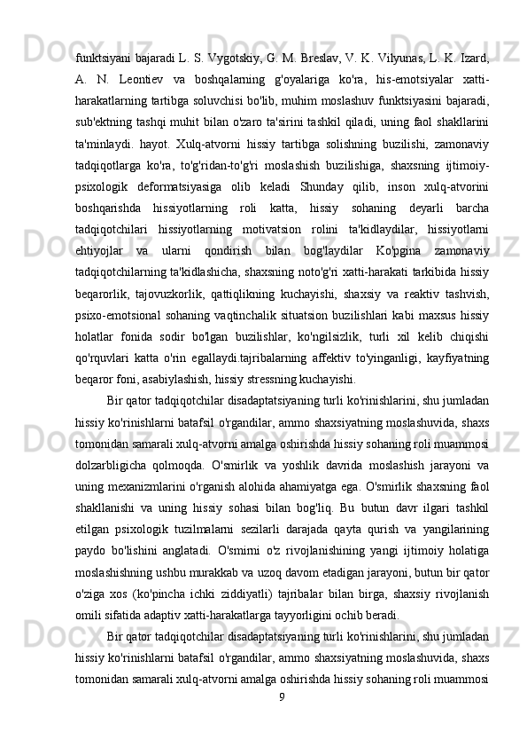funktsiyani bajaradi L. S. Vygotskiy, G. M. Breslav, V. K. Vilyunas, L. K. Izard,
A.   N.   Leontiev   va   boshqalarning   g'oyalariga   ko'ra,   his-emotsiyalar   xatti-
harakatlarning tartibga soluvchisi bo'lib, muhim moslashuv funktsiyasini bajaradi,
sub'ektning  tashqi  muhit  bilan o'zaro ta'sirini  tashkil  qiladi, uning faol  shakllarini
ta'minlaydi.   hayot.   Xulq-atvorni   hissiy   tartibga   solishning   buzilishi,   zamonaviy
tadqiqotlarga   ko'ra,   to'g'ridan-to'g'ri   moslashish   buzilishiga,   shaxsning   ijtimoiy-
psixologik   deformatsiyasiga   olib   keladi   Shunday   qilib,   inson   xulq-atvorini
boshqarishda   hissiyotlarning   roli   katta,   hissiy   sohaning   deyarli   barcha
tadqiqotchilari   hissiyotlarning   motivatsion   rolini   ta'kidlaydilar,   hissiyotlarni
ehtiyojlar   va   ularni   qondirish   bilan   bog'laydilar   Ko'pgina   zamonaviy
tadqiqotchilarning ta'kidlashicha, shaxsning noto'g'ri xatti-harakati tarkibida hissiy
beqarorlik,   tajovuzkorlik,   qattiqlikning   kuchayishi,   shaxsiy   va   reaktiv   tashvish,
psixo-emotsional   sohaning   vaqtinchalik   situatsion   buzilishlari   kabi   maxsus   hissiy
holatlar   fonida   sodir   bo'lgan   buzilishlar,   ko'ngilsizlik,   turli   xil   kelib   chiqishi
qo'rquvlari   katta   o'rin   egallaydi.tajribalarning   affektiv   to'yinganligi,   kayfiyatning
beqaror foni, asabiylashish, hissiy stressning kuchayishi.
Bir qator tadqiqotchilar disadaptatsiyaning turli ko'rinishlarini, shu jumladan
hissiy ko'rinishlarni batafsil o'rgandilar, ammo shaxsiyatning moslashuvida, shaxs
tomonidan samarali xulq-atvorni amalga oshirishda hissiy sohaning roli muammosi
dolzarbligicha   qolmoqda.   O'smirlik   va   yoshlik   davrida   moslashish   jarayoni   va
uning mexanizmlarini  o'rganish alohida ahamiyatga ega. O'smirlik shaxsning faol
shakllanishi   va   uning   hissiy   sohasi   bilan   bog'liq.   Bu   butun   davr   ilgari   tashkil
etilgan   psixologik   tuzilmalarni   sezilarli   darajada   qayta   qurish   va   yangilarining
paydo   bo'lishini   anglatadi.   O'smirni   o'z   rivojlanishining   yangi   ijtimoiy   holatiga
moslashishning ushbu murakkab va uzoq davom etadigan jarayoni, butun bir qator
o'ziga   xos   (ko'pincha   ichki   ziddiyatli)   tajribalar   bilan   birga,   shaxsiy   rivojlanish
omili sifatida adaptiv xatti-harakatlarga tayyorligini ochib beradi.
Bir qator tadqiqotchilar disadaptatsiyaning turli ko'rinishlarini, shu jumladan
hissiy ko'rinishlarni batafsil o'rgandilar, ammo shaxsiyatning moslashuvida, shaxs
tomonidan samarali xulq-atvorni amalga oshirishda hissiy sohaning roli muammosi
9 