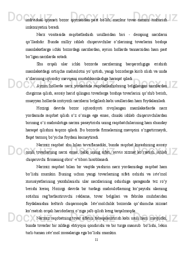 individual   qiymati   bozor   qiymatidan   past   bo‘lib,   mazkur   tovar   narxini   tushurish
imkoniyatini beradi.  
Narx   vositasida   raqobatlashish   usullaridan   biri   -   demping   narxlarni
qo‘llashdir.   Bunda   milliy   ishlab   chiqaruvchilar   o‘zlarining   tovarlarini   boshqa
mamlakatlarga   ichki   bozordagi   narxlardan,   ayrim   hollarda   tannarxidan   ham   past
bo‘lgan narxlarda sotadi.  
Shu   orqali   ular   ichki   bozorda   narxlarning   barqarorligiga   erishish
mamlakatdagi ortiqcha mahsulotni yo‘qotish, yangi bozorlarga kirib olish va unda
o‘zlarining iqtisodiy mavqeini mustahkamlashga haraqat qiladi.  
Ayrim   hollarda   narx   yordamida   raqobatlashishning   belgilangan   narxlardan
chegirma qilish, asosiy harid qilingan tovarlarga boshqa tovarlarini qo‘shib berish,
muayyan hollarda imtiyozli narxlarni belgilash kabi usullaridan ham foydalaniladi.
Hozirgi   davrda   bozor   iqtisodiyoti   rivojlangan   mamlakatlarda   narx
yordamida   raqobat   qilish   o‘z   o‘rniga   ega   emas,   chunki   ishlab   chiqaruvchilardan
birining o‘z mahsulotiga narxni pasaytirishi uning raqobatchilarining ham shunday
haraqat qilishini taqozo qiladi. Bu bozorda firmalarning mavqeini o‘zgartirmaydi,
faqat tarmoq bo‘yicha foydani kamaytiradi.  
Narxsiz   raqobat   shu   bilan   tavsiflanadiki,   bunda   raqobat   kurashining   asosiy
omili   tovarlarning   narxi   emas,   balki   uning   sifati,   servis   xizmat   ko‘rsatish,   ishlab
chiqaruvchi firmaning obro‘-e’tibori hisoblanadi.  
Narxsiz   raqobat   bilan   bir   vaqtda   yashirin   narx   yordamidagi   raqobat   ham
bo‘lishi   mumkin.   Buning   uchun   yangi   tovarlarning   sifati   oshishi   va   iste’mol
xususiyatlarining   yaxshilanishi   ular   narxlarining   oshishiga   qaraganda   tez   ro‘y
berishi   keraq.   Hozirgi   davrda   bir   turdagi   mahsulotlarning   ko‘payishi   ularning
sotishni   rag‘batlantiruvchi   reklama,   tovar   belgilari   va   fabrika   muhrlaridan
foydalanishni   keltirib   chiqarmoqda.   Iste’molchilik   bozorida   qo‘shimcha   xizmat
ko‘rsatish orqali haridorlarni o‘ziga jalb qilish keng tarqalmoqda.  
Narxsiz raqobatning tovar sifatini tabaqalashtirish kabi usuli ham  mavjudki,
bunda tovarlar bir xildagi ehtiyojni qondirishi va bir turga mansub   bo‘lishi, lekin
turli-tuman iste’mol xossalariga ega bo‘lishi mumkin.  
11 