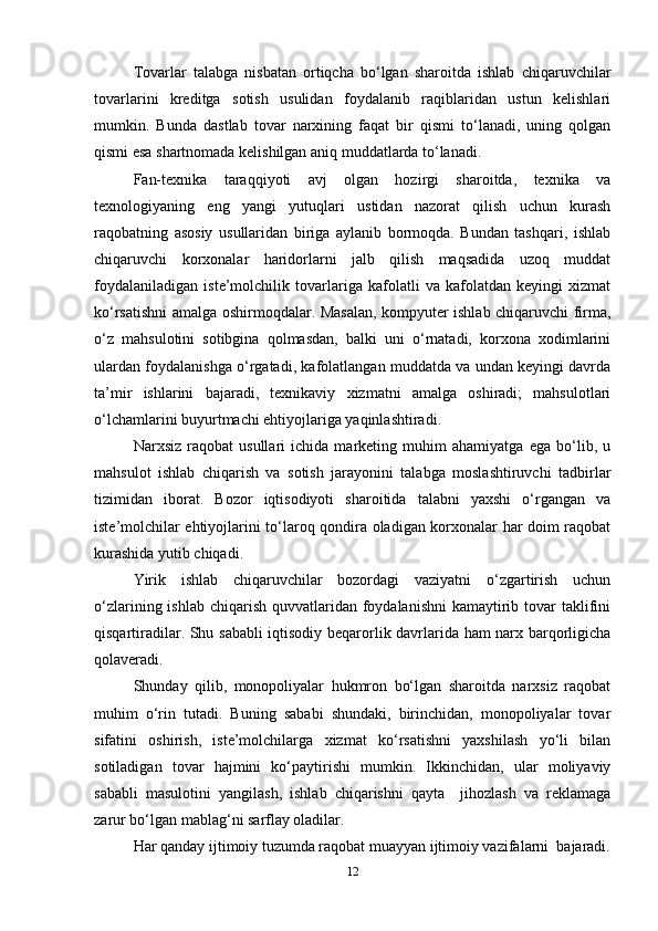 Tovarlar   talabga   nisbatan   ortiqcha   bo‘lgan   sharoitda   ishlab   chiqaruvchilar
tovarlarini   kreditga   sotish   usulidan   foydalanib   raqiblaridan   ustun   kelishlari
mumkin.   Bunda   dastlab   tovar   narxining   faqat   bir   qismi   to‘lanadi,   uning   qolgan
qismi esa shartnomada kelishilgan aniq muddatlarda to‘lanadi.  
Fan-texnika   taraqqiyoti   avj   olgan   hozirgi   sharoitda,   texnika   va
texnologiyaning   eng   yangi   yutuqlari   ustidan   nazorat   qilish   uchun   kurash
raqobatning   asosiy   usullaridan   biriga   aylanib   bormoqda.   Bundan   tashqari,   ishlab
chiqaruvchi   korxonalar   haridorlarni   jalb   qilish   maqsadida   uzoq   muddat
foydalaniladigan   iste’molchilik   tovarlariga   kafolatli   va   kafolatdan   keyingi   xizmat
ko‘rsatishni amalga oshirmoqdalar. Masalan, kompyuter ishlab chiqaruvchi firma,
o‘z   mahsulotini   sotibgina   qolmasdan,   balki   uni   o‘rnatadi,   korxona   xodimlarini
ulardan foydalanishga o‘rgatadi, kafolatlangan muddatda va undan keyingi davrda
ta’mir   ishlarini   bajaradi,   texnikaviy   xizmatni   amalga   oshiradi;   mahsulotlari
o‘lchamlarini buyurtmachi ehtiyojlariga yaqinlashtiradi.  
Narxsiz   raqobat   usullari   ichida   marketing   muhim   ahamiyatga   ega   bo‘lib,   u
mahsulot   ishlab   chiqarish   va   sotish   jarayonini   talabga   moslashtiruvchi   tadbirlar
tizimidan   iborat.   Bozor   iqtisodiyoti   sharoitida   talabni   yaxshi   o‘rgangan   va
iste’molchilar ehtiyojlarini to‘laroq qondira oladigan korxonalar har doim raqobat
kurashida yutib chiqadi.  
Yirik   ishlab   chiqaruvchilar   bozordagi   vaziyatni   o‘zgartirish   uchun
o‘zlarining ishlab  chiqarish  quvvatlaridan  foydalanishni  kamaytirib tovar  taklifini
qisqartiradilar. Shu sababli iqtisodiy beqarorlik davrlarida ham narx barqorligicha
qolaveradi.  
Shunday   qilib,   monopoliyalar   hukmron   bo‘lgan   sharoitda   narxsiz   raqobat
muhim   o‘rin   tutadi.   Buning   sababi   shundaki,   birinchidan,   monopoliyalar   tovar
sifatini   oshirish,   iste’molchilarga   xizmat   ko‘rsatishni   yaxshilash   yo‘li   bilan
sotiladigan   tovar   hajmini   ko‘paytirishi   mumkin.   Ikkinchidan,   ular   moliyaviy
sababli   masulotini   yangilash,   ishlab   chiqarishni   qayta     jihozlash   va   reklamaga
zarur bo‘lgan mablag‘ni sarflay oladilar. 
Har qanday ijtimoiy tuzumda raqobat muayyan ijtimoiy vazifalarni  bajaradi.
12 
