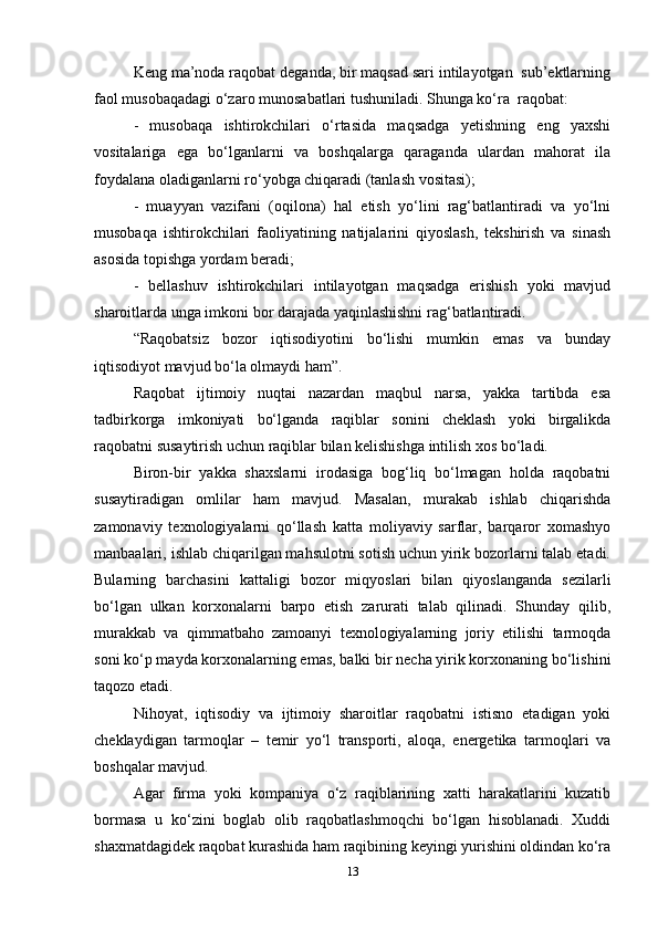 Keng ma’noda raqobat deganda, bir maqsad sari intilayotgan  sub’ektlarning
faol musobaqadagi o‘zaro munosabatlari tushuniladi. Shunga ko‘ra  raqobat:   
-   musobaqa   ishtirokchilari   o‘rtasida   maqsadga   yetishning   eng   yaxshi
vositalariga   ega   bo‘lganlarni   va   boshqalarga   qaraganda   ulardan   mahorat   ila
foydalana oladiganlarni ro‘yobga chiqaradi (tanlash vositasi);  
-   muayyan   vazifani   (oqilona)   hal   etish   yo‘lini   rag‘batlantiradi   va   yo‘lni
musobaqa   ishtirokchilari   faoliyatining   natijalarini   qiyoslash,   tekshirish   va   sinash
asosida topishga yordam beradi;  
-   bellashuv   ishtirokchilari   intilayotgan   maqsadga   erishish   yoki   mavjud
sharoitlarda unga imkoni bor darajada yaqinlashishni rag‘batlantiradi.  
“Raqobatsiz   bozor   iqtisodiyotini   bo‘lishi   mumkin   emas   va   bunday
iqtisodiyot mavjud bo‘la olmaydi ham”.  
Raqobat   ijtimoiy   nuqtai   nazardan   maqbul   narsa,   yakka   tartibda   esa
tadbirkorga   imkoniyati   bo‘lganda   raqiblar   sonini   cheklash   yoki   birgalikda
raqobatni susaytirish uchun raqiblar bilan kelishishga intilish xos bo‘ladi.   
Biron-bir   yakka   shaxslarni   irodasiga   bog‘liq   bo‘lmagan   holda   raqobatni
susaytiradigan   omlilar   ham   mavjud.   Masalan,   murakab   ishlab   chiqarishda
zamonaviy   texnologiyalarni   qo‘llash   katta   moliyaviy   sarflar,   barqaror   xomashyo
manbaalari, ishlab chiqarilgan mahsulotni sotish uchun yirik bozorlarni talab etadi.
Bularning   barchasini   kattaligi   bozor   miqyoslari   bilan   qiyoslanganda   sezilarli
bo‘lgan   ulkan   korxonalarni   barpo   etish   zarurati   talab   qilinadi.   Shunday   qilib,
murakkab   va   qimmatbaho   zamoanyi   texnologiyalarning   joriy   etilishi   tarmoqda
soni ko‘p mayda korxonalarning emas, balki bir necha yirik korxonaning bo‘lishini
taqozo etadi.  
Nihoyat,   iqtisodiy   va   ijtimoiy   sharoitlar   raqobatni   istisno   etadigan   yoki
cheklaydigan   tarmoqlar   –   temir   yo‘l   transporti,   aloqa,   energetika   tarmoqlari   va
boshqalar mavjud.  
Agar   firma   yoki   kompaniya   o‘z   raqiblarining   xatti   harakatlarini   kuzatib
bormasa   u   ko‘zini   boglab   olib   raqobatlashmoqchi   bo‘lgan   hisoblanadi.   Xuddi
shaxmatdagidek raqobat kurashida ham raqibining keyingi yurishini oldindan ko‘ra
13 
