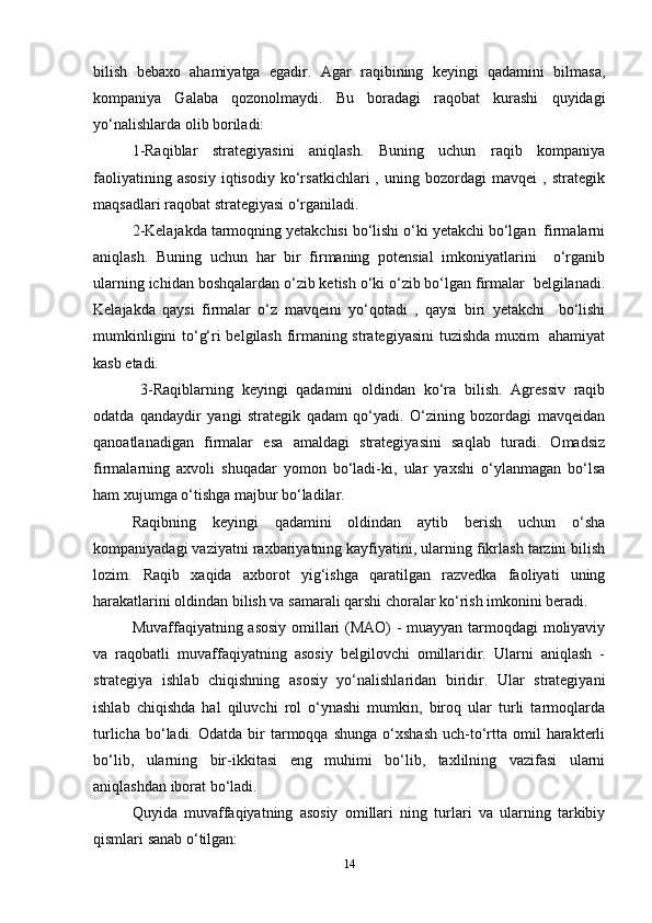 bilish   bebaxo   ahamiyatga   egadir.   Agar   raqibining   keyingi   qadamini   bilmasa,
kompaniya   Galaba   qozonolmaydi.   Bu   boradagi   raqobat   kurashi   quyidagi
yo‘nalishlarda olib boriladi:  
1-Raqiblar   strategiyasini   aniqlash.   Buning   uchun   raqib   kompaniya
faoliyatining   asosiy   iqtisodiy   ko‘rsatkichlari   ,   uning   bozordagi   mavqei   ,   strategik
maqsadlari raqobat strategiyasi o‘rganiladi.  
2-Kelajakda tarmoqning yetakchisi bo‘lishi o‘ki yetakchi bo‘lgan  firmalarni
aniqlash.   Buning   uchun   har   bir   firmaning   potensial   imkoniyatlarini     o‘rganib
ularning ichidan boshqalardan o‘zib ketish o‘ki o‘zib bo‘lgan firmalar  belgilanadi.
Kelajakda   qaysi   firmalar   o‘z   mavqeini   yo‘qotadi   ,   qaysi   biri   yetakchi     bo‘lishi
mumkinligini to‘g‘ri belgilash firmaning strategiyasini  tuzishda muxim   ahamiyat
kasb etadi.  
  3-Raqiblarning   keyingi   qadamini   oldindan   ko‘ra   bilish.   Agressiv   raqib
odatda   qandaydir   yangi   strategik   qadam   qo‘yadi.   O‘zining   bozordagi   mavqeidan
qanoatlanadigan   firmalar   esa   amaldagi   strategiyasini   saqlab   turadi.   Omadsiz
firmalarning   axvoli   shuqadar   yomon   bo‘ladi-ki,   ular   yaxshi   o‘ylanmagan   bo‘lsa
ham xujumga o‘tishga majbur bo‘ladilar.  
Raqibning   keyingi   qadamini   oldindan   aytib   berish   uchun   o‘sha
kompaniyadagi vaziyatni raxbariyatning kayfiyatini, ularning fikrlash tarzini bilish
lozim.   Raqib   xaqida   axborot   yig‘ishga   qaratilgan   razvedka   faoliyati   uning
harakatlarini oldindan bilish va samarali qarshi choralar ko‘rish imkonini beradi.  
Muvaffaqiyatning asosiy omillari (MAO) - muayyan tarmoqdagi moliyaviy
va   raqobatli   muvaffaqiyatning   asosiy   belgilovchi   omillaridir.   Ularni   aniqlash   -
strategiya   ishlab   chiqishning   asosiy   yo‘nalishlaridan   biridir.   Ular   strategiyani
ishlab   chiqishda   hal   qiluvchi   rol   o‘ynashi   mumkin,   biroq   ular   turli   tarmoqlarda
turlicha  bo‘ladi.  Odatda  bir   tarmoqqa   shunga  o‘xshash  uch-to‘rtta  omil   harakterli
bo‘lib,   ularning   bir-ikkitasi   eng   muhimi   bo‘lib,   taxlilning   vazifasi   ularni
aniqlashdan iborat bo‘ladi.  
Quyida   muvaffaqiyatning   asosiy   omillari   ning   turlari   va   ularning   tarkibiy
qismlari sanab o‘tilgan:  
14 