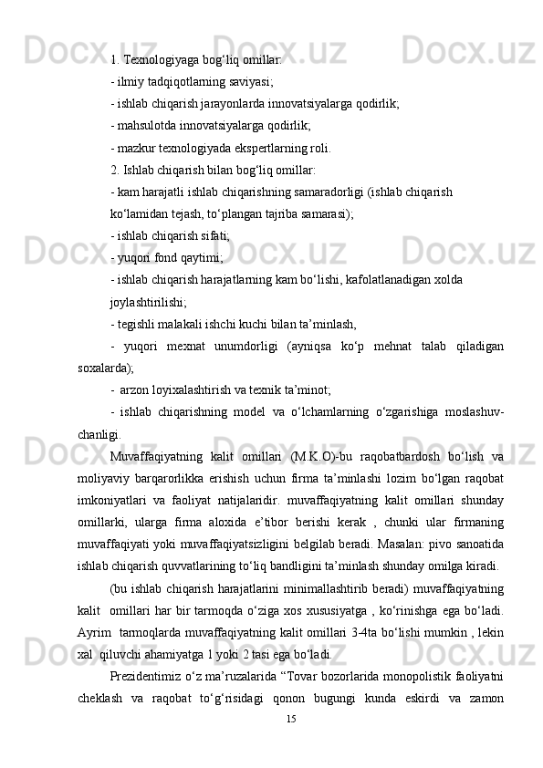1. Texnologiyaga bog‘liq omillar:  
- ilmiy tadqiqotlarning saviyasi;  
- ishlab chiqarish jarayonlarda innovatsiyalarga qodirlik;  
- mahsulotda innovatsiyalarga qodirlik;  
- mazkur texnologiyada ekspertlarning roli.  
2. Ishlab chiqarish bilan bog‘liq omillar:  
- kam harajatli ishlab chiqarishning samaradorligi (ishlab chiqarish  
ko‘lamidan tejash, to‘plangan tajriba samarasi);  
- ishlab chiqarish sifati;  
- yuqori fond qaytimi;  
- ishlab chiqarish harajatlarning kam bo‘lishi, kafolatlanadigan xolda  
joylashtirilishi;  
- tegishli malakali ishchi kuchi bilan ta’minlash,   
-   yuqori   mexnat   unumdorligi   (ayniqsa   ko‘p   mehnat   talab   qiladigan
soxalarda);  
-  arzon loyixalashtirish va texnik ta’minot;  
-   ishlab   chiqarishning   model   va   o‘lchamlarning   o‘zgarishiga   moslashuv-
chanligi.  
Muvaffaqiyatning   kalit   omillari   (M.K.O)-bu   raqobatbardosh   bo‘lish   va
moliyaviy   barqarorlikka   erishish   uchun   firma   ta’minlashi   lozim   bo‘lgan   raqobat
imkoniyatlari   va   faoliyat   natijalaridir.   muvaffaqiyatning   kalit   omillari   shunday
omillarki,   ularga   firma   aloxida   e’tibor   berishi   kerak   ,   chunki   ular   firmaning
muvaffaqiyati yoki muvaffaqiyatsizligini belgilab beradi. Masalan: pivo sanoatida
ishlab chiqarish quvvatlarining to‘liq bandligini ta’minlash shunday omilga kiradi.
(bu ishlab  chiqarish harajatlarini  minimallashtirib beradi)  muvaffaqiyatning
kalit     omillari   har   bir   tarmoqda   o‘ziga   xos   xususiyatga   ,   ko‘rinishga   ega   bo‘ladi.
Ayrim   tarmoqlarda muvaffaqiyatning kalit omillari 3-4ta bo‘lishi mumkin , lekin
xal  qiluvchi ahamiyatga 1 yoki 2 tasi ega bo‘ladi.   
Prezidentimiz o‘z ma’ruzalarida “Tovar bozorlarida monopolistik faoliyatni
cheklash   va   raqobat   to‘g‘risidagi   qonon   bugungi   kunda   eskirdi   va   zamon
15 