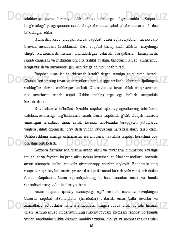 talablariga   javob   bermay   qoldi.   Shuni   e’tiborga   olgan   xolda   “Raqobat
to‘g‘risidagi” yangi qonunni ishlab chiqarishimiz va qabul qilishimiz zarur.”6- deb
ta’kidlagan edilar.   
Shulardan   kelib   chiqqan   xolda,   raqobat   bozor   iqtisodiyotini     harakatlan-
tiruvchi   mexanizmi   hisoblanadi.   Zero,   raqobat   tashqi   kuch   sifatida     maydonga
chiqib,   korxonalarda   mehnat   unumdorligini   oshirish,   harajatlarni     kamaytirish,
ishlab chiqarish va mehnatni oqilona tashkil etishga, binobarin ishlab   chiqarishni
kengaytirish va samaradorligini oshirishga doimo undab turadi.   
Raqobat   nima   ishlab   chiqarish   kerak?   degan   savolga   aniq   javob   beradi.
Chunki haridorning tovar va xizmatlarni sotib oligga sarflash uchun mo‘ljallangan
mablag‘lari   doimo   cheklangan   bo‘ladi.   O‘z   navbatida   tovar   ishlab   chiqaruvchilar
o‘z   tovarlarini   sotish   orqali   Ushbu   mablag‘larga   ega   bo‘lish   maqsadida
kurashadilar.   
Shuni   aloxida   ta’kidlash   kerakki   raqobat   iqtisodiy   agentlarning   bitimlarini
uzluksiz oshirishga, rag‘batlantirib turadi. Busiz raqobatda g‘olib chiqish mumkin
emasligini   ta’kidlab,   shuni   aytish   kerakki   fan-texnika   taraqqyoiti   yutuqlarini
vaqtida ishlab chiqarish, joriy etish yuqori saviyadagi  mutaxassislarni  talab etadi.
Ushbu   ishlarni   amalga   oshirmaslik   esa   muqarrar   ravishda   raqobat   kurashini   boy
berishga olib keladi.  
Bozorda   firmalar   resurslarini   arzon   olish   va   tovarlarni   qimmatroq   sotishga
intiladilar va foydani ko‘proq olish uchun kurashadilar. Haridor mollarni bozorda
arzon   olmoqchi   bo‘lsa,   sotuvchi   qimmatroqqa   sotishni   o‘ylaydi.   Raqobatda   aniq
maqsadlar qanday bo‘lmasin, pirovard natija daromad ko‘rish yoki imidj ortishidan
iborat.   Raqobatsiz   bozor   iqtisodiyotining   bo‘lishi   mumkin   emas   va   bunda
iqtisodiyot mavjud bo‘la olmaydi ham.   
Bozor   raqobati   qanday   xususiyatga   ega?   Birinchi   navbatda,   rivojlangan
bozorda   raqobat   iste’molchilar   (haridorlar)   o‘rtasida   emas   balki   tovarlar   va
xizmatlarni   sotuvchilar   ham   iste’molchilar   singari   foyda   olish   yo‘lida   harakat
qiladi. Ammo ishlab chiqaruvchining shaxsiy foydani ko‘zlashi raqobat bo‘lganda
yuqori raqobatdoshlikka erishish moddiy texnika, moliya va mehnat resurslaridan
16 