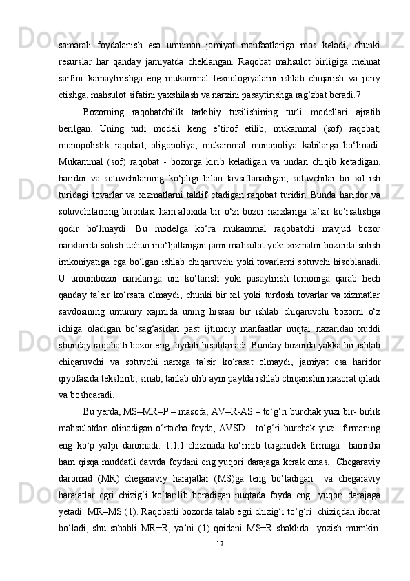 samarali   foydalanish   esa   umuman   jamiyat   manfaatlariga   mos   keladi,   chunki
resurslar   har   qanday   jamiyatda   cheklangan.   Raqobat   mahsulot   birligiga   mehnat
sarfini   kamaytirishga   eng   mukammal   texnologiyalarni   ishlab   chiqarish   va   joriy
etishga, mahsulot sifatini yaxshilash va narxini pasaytirishga rag‘zbat beradi.7  
Bozorning   raqobatchilik   tarkibiy   tuzilishining   turli   modellari   ajratib
berilgan.   Uning   turli   modeli   keng   e’tirof   etilib,   mukammal   (sof)   raqobat;
monopolistik   raqobat,   oligopoliya,   mukammal   monopoliya   kabilarga   bo‘linadi.
Mukammal   (sof)   raqobat   -   bozorga   kirib   keladigan   va   undan   chiqib   ketadigan,
haridor   va   sotuvchilarning   ko‘pligi   bilan   tavsiflanadigan,   sotuvchilar   bir   xil   ish
turidagi   tovarlar   va   xizmatlarni   taklif   etadigan   raqobat   turidir.   Bunda   haridor   va
sotuvchilarning birontasi ham aloxida bir o‘zi bozor narxlariga ta’sir ko‘rsatishga
qodir   bo‘lmaydi.   Bu   modelga   ko‘ra   mukammal   raqobatchi   mavjud   bozor
narxlarida sotish uchun mo‘ljallangan jami mahsulot yoki xizmatni bozorda sotish
imkoniyatiga ega bo‘lgan ishlab chiqaruvchi yoki tovarlarni sotuvchi hisoblanadi.
U   umumbozor   narxlariga   uni   ko‘tarish   yoki   pasaytirish   tomoniga   qarab   hech
qanday   ta’sir   ko‘rsata   olmaydi,   chunki   bir   xil   yoki   turdosh   tovarlar   va   xizmatlar
savdosining   umumiy   xajmida   uning   hissasi   bir   ishlab   chiqaruvchi   bozorni   o‘z
ichiga   oladigan   bo‘sag‘asidan   past   ijtimoiy   manfaatlar   nuqtai   nazaridan   xuddi
shunday raqobatli bozor eng foydali hisoblanadi. Bunday bozorda yakka bir ishlab
chiqaruvchi   va   sotuvchi   narxga   ta’sir   ko‘rasat   olmaydi,   jamiyat   esa   haridor
qiyofasida tekshirib, sinab, tanlab olib ayni paytda ishlab chiqarishni nazorat qiladi
va boshqaradi.   
Bu yerda, MS=MR=P – masofa; AV=R-AS – to‘g‘ri burchak yuzi bir- birlik
mahsulotdan   olinadigan   o‘rtacha   foyda;   AVSD   -   to‘g‘ri   burchak   yuzi     firmaning
eng   ko‘p   yalpi   daromadi.   1.1.1-chizmada   ko‘rinib   turganidek   firmaga     hamisha
ham qisqa muddatli davrda foydani eng yuqori darajaga kerak emas.   Chegaraviy
daromad   (MR)   chegaraviy   harajatlar   (MS)ga   teng   bo‘ladigan     va   chegaraviy
harajatlar   egri   chizig‘i   ko‘tarilib   boradigan   nuqtada   foyda   eng     yuqori   darajaga
yetadi: MR=MS (1). Raqobatli bozorda talab egri chizig‘i to‘g‘ri  chiziqdan iborat
bo‘ladi,   shu   sababli   MR=R,   ya’ni   (1)   qoidani   MS=R   shaklida     yozish   mumkin.
17 
