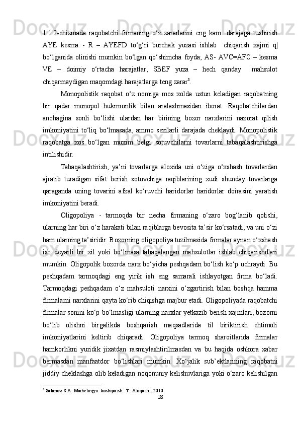 1.1.2-chizmada   raqobatchi   firmaning   o‘z   zararlarini   eng   kam     darajaga   tushirish
AYE   kesma   -   R   –   AYEFD   to‘g‘ri   burchak   yuzasi   ishlab     chiqarish   xajmi   q|
bo‘lganida   olinishi   mumkin  bo‘lgan  qo‘shimcha  foyda;  AS-   AVC=AFC  –  kesma
VE   –   doimiy   o‘rtacha   harajatlar;   SBEF   yuza   –   hech   qanday     mahsulot
chiqarmaydigan maqomdagi harajatlarga teng zarar 3
.   
Monopolistik   raqobat   o‘z   nomiga   mos   xolda   ustun   keladigan   raqobatning
bir   qadar   monopol   hukmronlik   bilan   aralashmasidan   iborat.   Raqobatchilardan
anchagina   sonli   bo‘lishi   ulardan   har   birining   bozor   narxlarini   nazorat   qilish
imkoniyatini   to‘liq   bo‘lmasada,   ammo   sezilarli   darajada   cheklaydi.   Monopolistik
raqobatga   xos   bo‘lgan   muxim   belgi   sotuvchilarni   tovarlarni   tabaqalashtirishga
intilishidir.  
Tabaqalashtirish,   ya’ni   tovarlarga   aloxida   uni   o‘ziga   o‘xshash   tovarlardan
ajratib   turadigan   sifat   berish   sotuvchiga   raqiblarining   xudi   shunday   tovarlarga
qaraganda   uning   tovarini   afzal   ko‘ruvchi   haridorlar   haridorlar   doirasini   yaratish
imkoniyatini beradi.  
Oligopoliya   -   tarmoqda   bir   necha   firmaning   o‘zaro   bog‘lanib   qolishi,
ularning har biri o‘z harakati bilan raqiblarga bevosita ta’sir ko‘rsatadi, va uni o‘zi
ham ularning ta’siridir. Bozorning oligopoliya tuzilmasida firmalar aynan o‘xshash
ish   deyarli   bir   xil   yoki   bo‘lmasa   tabaqalangan   mahsulotlar   ishlab   chiqarishdlari
mumkin. Oligopolik bozorda narx bo‘yicha peshqadam bo‘lish ko‘p uchraydi. Bu
peshqadam   tarmoqdagi   eng   yirik   ish   eng   samarali   ishlayotgan   firma   bo‘ladi.
Tarmoqdagi   peshqadam   o‘z   mahsuloti   narxini   o‘zgartirish   bilan   boshqa   hamma
firmalarni narxlarini qayta ko‘rib chiqishga majbur etadi. Oligopoliyada raqobatchi
firmalar sonini ko‘p bo‘lmasligi ularning narxlar yetkazib berish xajmlari, bozorni
bo‘lib   olishni   birgalikda   boshqarish   maqsadlarida   til   biriktirish   ehtimoli
imkoniyatlarini   keltirib   chiqaradi.   Oligopoliya   tarmoq   sharoitlarida   firmalar
hamkorlikni   yuridik   jixatdan   rasmiylashtirilmasdan   va   bu   haqida   oshkora   xabar
bermasdan   manfaatdor   bo‘lishlari   mumkin.   Xo‘jalik   sub’ektlarining   raqobatni
jiddiy cheklashga olib keladigan noqonuniy kelishuvlariga yoki o‘zaro kelishilgan
3
 Salimov S.A. Marketingni  boshqarish.  T.: Aloqachi, 2010.   
18 
