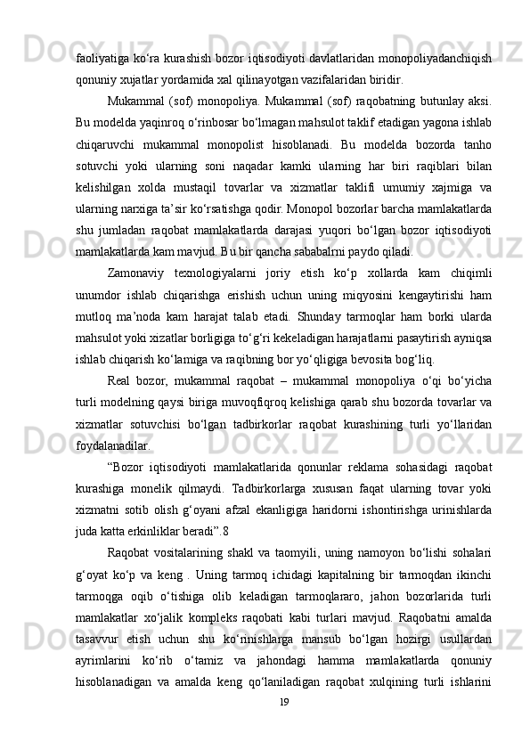 faoliyatiga ko‘ra kurashish  bozor iqtisodiyoti davlatlaridan monopoliyadanchiqish
qonuniy xujatlar yordamida xal qilinayotgan vazifalaridan biridir.  
Mukammal   (sof)   monopoliya.   Mukammal   (sof)   raqobatning   butunlay   aksi.
Bu modelda yaqinroq o‘rinbosar bo‘lmagan mahsulot taklif etadigan yagona ishlab
chiqaruvchi   mukammal   monopolist   hisoblanadi.   Bu   modelda   bozorda   tanho
sotuvchi   yoki   ularning   soni   naqadar   kamki   ularning   har   biri   raqiblari   bilan
kelishilgan   xolda   mustaqil   tovarlar   va   xizmatlar   taklifi   umumiy   xajmiga   va
ularning narxiga ta’sir ko‘rsatishga qodir. Monopol bozorlar barcha mamlakatlarda
shu   jumladan   raqobat   mamlakatlarda   darajasi   yuqori   bo‘lgan   bozor   iqtisodiyoti
mamlakatlarda kam mavjud. Bu bir qancha sababalrni paydo qiladi.   
Zamonaviy   texnologiyalarni   joriy   etish   ko‘p   xollarda   kam   chiqimli
unumdor   ishlab   chiqarishga   erishish   uchun   uning   miqyosini   kengaytirishi   ham
mutloq   ma’noda   kam   harajat   talab   etadi.   Shunday   tarmoqlar   ham   borki   ularda
mahsulot yoki xizatlar borligiga to‘g‘ri kekeladigan harajatlarni pasaytirish ayniqsa
ishlab chiqarish ko‘lamiga va raqibning bor yo‘qligiga bevosita bog‘liq.   
Real   bozor,   mukammal   raqobat   –   mukammal   monopoliya   o‘qi   bo‘yicha
turli modelning qaysi biriga muvoqfiqroq kelishiga qarab shu bozorda tovarlar va
xizmatlar   sotuvchisi   bo‘lgan   tadbirkorlar   raqobat   kurashining   turli   yo‘llaridan
foydalanadilar.   
“Bozor   iqtisodiyoti   mamlakatlarida   qonunlar   reklama   sohasidagi   raqobat
kurashiga   monelik   qilmaydi.   Tadbirkorlarga   xususan   faqat   ularning   tovar   yoki
xizmatni   sotib   olish   g‘oyani   afzal   ekanligiga   haridorni   ishontirishga   urinishlarda
juda katta erkinliklar beradi”.8   
Raqobat   vositalarining   shakl   va   taomyili,   uning   namoyon   bo‘lishi   sohalari
g‘oyat   ko‘p   va   keng   .   Uning   tarmoq   ichidagi   kapitalning   bir   tarmoqdan   ikinchi
tarmoqga   oqib   o‘tishiga   olib   keladigan   tarmoqlararo,   jahon   bozorlarida   turli
mamlakatlar   xo‘jalik   kompleks   raqobati   kabi   turlari   mavjud.   Raqobatni   amalda
tasavvur   etish   uchun   shu   ko‘rinishlarga   mansub   bo‘lgan   hozirgi   usullardan
ayrimlarini   ko‘rib   o‘tamiz   va   jahondagi   hamma   mamlakatlarda   qonuniy
hisoblanadigan   va   amalda   keng   qo‘laniladigan   raqobat   xulqining   turli   ishlarini
19 