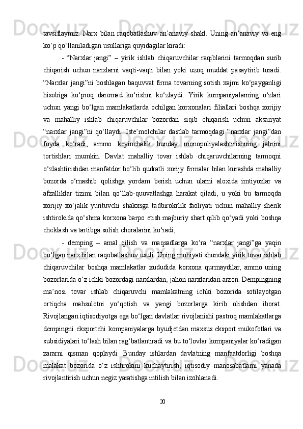 tavsiflaymiz.   Narx   bilan   raqobatlashuv   an’anaviy   shakl.   Uning   an’anaviy   va   eng
ko‘p qo‘llaniladigan usullariga quyidagilar kiradi:  
-   “Narxlar   jangi”   –   yirik   ishlab   chiqaruvchilar   raqiblarini   tarmoqdan   surib
chiqarish   uchun   narxlarni   vaqti-vaqti   bilan   yoki   uzoq   muddat   pasaytirib   turadi.
“Narxlar  jangi”ni  boshlagan baquvvat  firma tovarning sotish  xajmi  ko‘payganligi
hisobiga   ko‘proq   daromad   ko‘rishni   ko‘zlaydi.   Yirik   kompaniyalarning   o‘zlari
uchun   yangi   bo‘lgan   mamlakatlarda   ochilgan   korxonalari   filiallari   boshqa   xorijiy
va   mahalliy   ishlab   chiqaruvchilar   bozordan   siqib   chiqarish   uchun   aksariyat
“narxlar   jangi”ni   qo‘llaydi.   Iste’molchilar   dastlab   tarmoqdagi   “narxlar   jangi”dan
foyda   ko‘radi,   ammo   keyinchalik   bunday   monopoliyalashtirishning   jabrini
tortishlari   mumkin.   Davlat   mahalliy   tovar   ishlab   chiqaruvchilarning   tarmoqni
o‘zlashtirishdan manfatdor bo‘lib qudratli xorijy firmalar bilan kurashda mahalliy
bozorda   o‘rnashib   qolishga   yordam   berish   uchun   ularni   aloxida   imtiyozlar   va
afzalliklar   tizimi   bilan   qo‘llab-quuvatlashga   harakat   qiladi,   u   yoki   bu   tarmoqda
xorijiy   xo‘jalik   yurituvchi   shakxsga   tadbirokrlik   faoliyati   uchun   mahalliy   sherik
ishtirokida qo‘shma korxona barpo etish majburiy shart qilib qo‘yadi yoki boshqa
cheklash va tartibga solish choralarini ko‘radi;  
-   demping   –   amal   qilish   va   maqsadlarga   ko‘ra   “narxlar   jangi”ga   yaqin
bo‘lgan narx bilan raqobatlashuv usuli. Uning mohiyati shundaki yirik tovar ishlab
chiqaruvchilar   boshqa   mamlakatlar   xududida   korxona   qurmaydilar,   ammo   uning
bozorlarida o‘z ichki bozordagi narxlardan, jahon narxlaridan arzon. Dempingning
ma’nosi   tovar   ishlab   chiqaruvchi   mamlakatning   ichki   bozorida   sotilayotgan
ortiqcha   mahsulotni   yo‘qotish   va   yangi   bozorlarga   kirib   olishdan   iborat.
Rivojlangan iqtisodiyotga ega bo‘lgan davlatlar rivojlanishi pastroq mamlakatlarga
dempingni  eksportchi  kompaniyalarga byudjetdan maxsus  eksport  mukofotlari  va
subsidiyalari to‘lash bilan rag‘batlantiradi va bu to‘lovlar kompaniyalar ko‘radigan
zararni   qisman   qoplaydi.   Bunday   ishlardan   davlatning   manfaatdorligi   boshqa
malakat   bozorida   o‘z   ishtirokini   kuchaytirish,   iqtisodiy   manosabatlarni   yanada
rivojlantirish uchun negiz yaratishga intilish bilan izohlanadi.   
20 