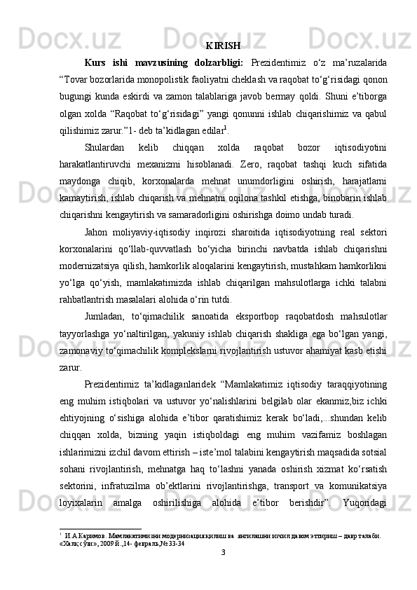 KIRISH
Kurs   ishi   mavzusining   dolzarbligi:   Prezidentimiz   o‘z   ma’ruzalarida
“Tovar bozorlarida monopolistik faoliyatni cheklash va raqobat to‘g‘risidagi qonon
bugungi   kunda   eskirdi   va   zamon   talablariga   javob   bermay   qoldi.   Shuni   e’tiborga
olgan   xolda   “Raqobat   to‘g‘risidagi”   yangi   qonunni   ishlab   chiqarishimiz   va   qabul
qilishimiz zarur.”1- deb ta’kidlagan edilar 1
.   
Shulardan   kelib   chiqqan   xolda   raqobat   bozor   iqtisodiyotini
harakatlantiruvchi   mexanizmi   hisoblanadi.   Zero,   raqobat   tashqi   kuch   sifatida
maydonga   chiqib,   korxonalarda   mehnat   unumdorligini   oshirish,   harajatlarni
kamaytirish, ishlab chiqarish va mehnatni oqilona tashkil etishga, binobarin ishlab
chiqarishni kengaytirish va samaradorligini oshirishga doimo undab turadi.   
Jahon   moliyaviy-iqtisodiy   inqirozi   sharoitida   iqtisodiyotning   real   sektori
korxonalarini   qo‘llab-quvvatlash   bo‘yicha   birinchi   navbatda   ishlab   chiqarishni
modernizatsiya qilish, hamkorlik aloqalarini kengaytirish, mustahkam hamkorlikni
yo‘lga   qo‘yish,   mamlakatimizda   ishlab   chiqarilgan   mahsulotlarga   ichki   talabni
rahbatlantrish masalalari alohida o‘rin tutdi.  
Jumladan,   to‘qimachilik   sanoatida   eksportbop   raqobatdosh   mahsulotlar
tayyorlashga   yo‘naltirilgan,   yakuniy   ishlab   chiqarish   shakliga   ega   bo‘lgan   yangi,
zamonaviy to‘qimachilik komplekslarni rivojlantirish ustuvor ahamiyat kasb etishi
zarur.   
Prezidentimiz   ta’kidlaganlaridek   “Mamlakatimiz   iqtisodiy   taraqqiyotining
eng   muhim   istiqbolari   va   ustuvor   yo‘nalishlarini   belgilab   olar   ekanmiz,biz   ichki
ehtiyojning   o‘sishiga   alohida   e’tibor   qaratishimiz   kerak   bo‘ladi,...shundan   kelib
chiqqan   xolda,   bizning   yaqin   istiqboldagi   eng   muhim   vazifamiz   boshlagan
ishlarimizni izchil davom ettirish – iste’mol talabini kengaytirish maqsadida sotsial
sohani   rivojlantirish,   mehnatga   haq   to‘lashni   yanada   oshirish   xizmat   ko‘rsatish
sektorini,   infratuzilma   ob’ektlarini   rivojlantirishga,   transport   va   komunikatsiya
loyixalarin   amalga   oshirilishiga   alohida   e’tibor   berishdir”.   Yuqoridagi
1
    И.А Каримов. Мамлакатимизни модернизация қилиш ва  янгилашни изчил давом эттириш – давр талаби. 
«Халқ сўзи», 2009 й.,14- февраль,№ 33-34  
3 