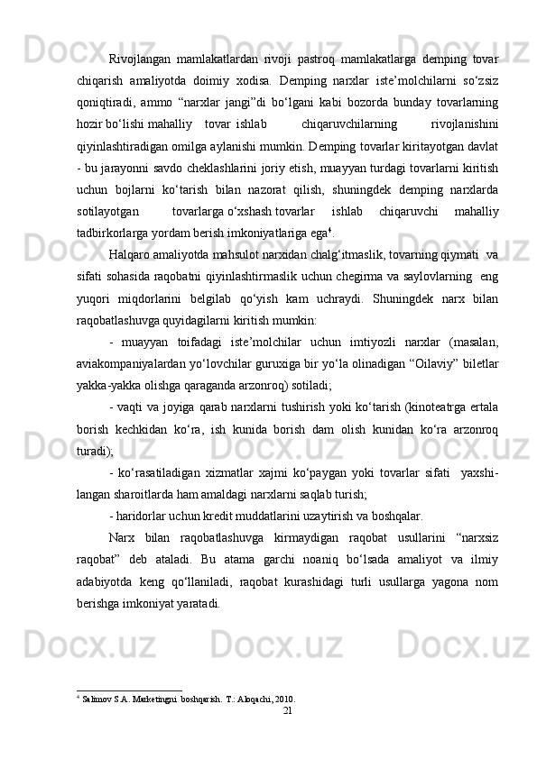 Rivojlangan   mamlakatlardan   rivoji   pastroq   mamlakatlarga   demping   tovar
chiqarish   amaliyotda   doimiy   xodisa.   Demping   narxlar   iste’molchilarni   so‘zsiz
qoniqtiradi,   ammo   “narxlar   jangi”di   bo‘lgani   kabi   bozorda   bunday   tovarlarning
hozir bo‘lishi mahalliy  tovar  ishlab   chiqaruvchilarning   rivojlanishini
qiyinlashtiradigan omilga aylanishi mumkin. Demping tovarlar kiritayotgan davlat
- bu jarayonni savdo cheklashlarini joriy etish, muayyan turdagi tovarlarni kiritish
uchun   bojlarni   ko‘tarish   bilan   nazorat   qilish,   shuningdek   demping   narxlarda
sotilayotgan  tovarlarga o‘xshash tovarlar  ishlab   chiqaruvchi   mahalliy
tadbirkorlarga yordam berish imkoniyatlariga ega 4
.  
Halqaro amaliyotda mahsulot narxidan chalg‘itmaslik, tovarning qiymati  va
sifati sohasida raqobatni qiyinlashtirmaslik uchun chegirma va saylovlarning   eng
yuqori   miqdorlarini   belgilab   qo‘yish   kam   uchraydi.   Shuningdek   narx   bilan
raqobatlashuvga quyidagilarni kiritish mumkin:  
-   muayyan   toifadagi   iste’molchilar   uchun   imtiyozli   narxlar   (masalan,
aviakompaniyalardan yo‘lovchilar guruxiga bir yo‘la olinadigan “Oilaviy” biletlar
yakka-yakka olishga qaraganda arzonroq) sotiladi;  
- vaqti  va joyiga qarab narxlarni tushirish yoki  ko‘tarish (kinoteatrga ertala
borish   kechkidan   ko‘ra,   ish   kunida   borish   dam   olish   kunidan   ko‘ra   arzonroq
turadi);  
-   ko‘rasatiladigan   xizmatlar   xajmi   ko‘paygan   yoki   tovarlar   sifati     yaxshi-
langan sharoitlarda ham amaldagi narxlarni saqlab turish;  
- haridorlar uchun kredit muddatlarini uzaytirish va boshqalar.  
Narx   bilan   raqobatlashuvga   kirmaydigan   raqobat   usullarini   “narxsiz
raqobat”   deb   ataladi.   Bu   atama   garchi   noaniq   bo‘lsada   amaliyot   va   ilmiy
adabiyotda   keng   qo‘llaniladi,   raqobat   kurashidagi   turli   usullarga   yagona   nom
berishga imkoniyat yaratadi.   
4
 Salimov S.A. Marketingni  boshqarish.  T.: Aloqachi, 2010.   
21 