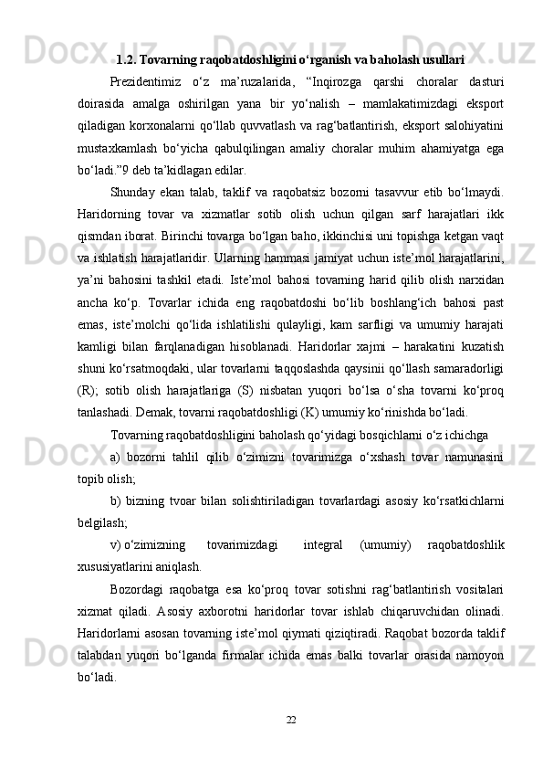 1.2. Tovarning raqobatdoshligini o‘rganish va baholash usullari
Prezidentimiz   o‘z   ma’ruzalarida,   “Inqirozga   qarshi   choralar   dasturi
doirasida   amalga   oshirilgan   yana   bir   yo‘nalish   –   mamlakatimizdagi   eksport
qiladigan korxonalarni  qo‘llab quvvatlash  va  rag‘batlantirish,  eksport   salohiyatini
mustaxkamlash   bo‘yicha   qabulqilingan   amaliy   choralar   muhim   ahamiyatga   ega
bo‘ladi.”9 deb ta’kidlagan edilar.   
Shunday   ekan   talab,   taklif   va   raqobatsiz   bozorni   tasavvur   etib   bo‘lmaydi.
Haridorning   tovar   va   xizmatlar   sotib   olish   uchun   qilgan   sarf   harajatlari   ikk
qismdan iborat. Birinchi tovarga bo‘lgan baho, ikkinchisi uni topishga ketgan vaqt
va ishlatish harajatlaridir. Ularning hammasi  jamiyat  uchun iste’mol  harajatlarini,
ya’ni   bahosini   tashkil   etadi.   Iste’mol   bahosi   tovarning   harid   qilib   olish   narxidan
ancha   ko‘p.   Tovarlar   ichida   eng   raqobatdoshi   bo‘lib   boshlang‘ich   bahosi   past
emas,   iste’molchi   qo‘lida   ishlatilishi   qulayligi,   kam   sarfligi   va   umumiy   harajati
kamligi   bilan   farqlanadigan   hisoblanadi.   Haridorlar   xajmi   –   harakatini   kuzatish
shuni ko‘rsatmoqdaki, ular tovarlarni taqqoslashda qaysinii qo‘llash samaradorligi
(R);   sotib   olish   harajatlariga   (S)   nisbatan   yuqori   bo‘lsa   o‘sha   tovarni   ko‘proq
tanlashadi. Demak, tovarni raqobatdoshligi (K) umumiy ko‘rinishda bo‘ladi.   
Tovarning raqobatdoshligini baholash qo‘yidagi bosqichlarni o‘z ichichga   
a)   bozorni   tahlil   qilib   o‘zimizni   tovarimizga   o‘xshash   tovar   namunasini
topib olish;  
b)   bizning   tvoar   bilan   solishtiriladigan   tovarlardagi   asosiy   ko‘rsatkichlarni
belgilash;  
v) o‘zimizning  tovarimizdagi  integral   (umumiy)   raqobatdoshlik
xususiyatlarini aniqlash.  
Bozordagi   raqobatga   esa   ko‘proq   tovar   sotishni   rag‘batlantirish   vositalari
xizmat   qiladi.   Asosiy   axborotni   haridorlar   tovar   ishlab   chiqaruvchidan   olinadi.
Haridorlarni asosan tovarning iste’mol qiymati qiziqtiradi. Raqobat bozorda taklif
talabdan   yuqori   bo‘lganda   firmalar   ichida   emas   balki   tovarlar   orasida   namoyon
bo‘ladi.   
22 