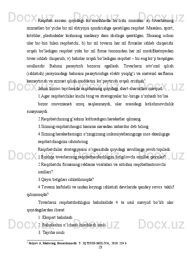 Raqobat   asosan   quyidagi   ko‘rinishlarda   bo‘lishi   mumkin:   a)   tovarlarning
xizmatlari bo‘yicha bir xil ehtiyojni qondirishga qaratilgan raqobat. Masalan, sport,
kitoblar,   plastinkalar   kishining   madaniy   dam   olishiga   qaratilgan.   Shuning   uchun
ular   bir-biri   bilan   raqobatchi;   b)   bir   xil   tovarni   har   xil   firmalar   ishlab   chiqarishi
orqali   bo‘ladigan   raqobat   yoki   bir   xil   firma   tomonidan   har   xil   modifikatsiyadan
tovar ishlab chiqarish; v) baholar orqali bo‘ladigan raqobat – bu eng ko‘p tarqalgan
usullaridir.   Bahoni   pasaytirib   bozorni   egallash.   Tovarlarni   iste’mol   qilish
(ishlatish) jarayonidagi bahosini pasaytirishga elektr yoqilg‘i va material sarflarini
kamaytirish va xizmat qilish muddatini ko‘paytirish orqali erishish 5
.  
Jahon bozori tajribasida raqobatning quyidagi shart-sharoitlari mavjud:  
1.Agar raqobatchilar kuchi teng va strategiyalar bir-biriga o‘xshash bo‘lsa  
bozor   muvozanati   uzoq   saqlanmaydi,   ular   orasidagi   kelishmovchilik
susaymaydi.   
2.Raqobatchining g‘ashini keltiradigan harakatlar qilmang.  
3.Sizning raqobatchingiz hamma narsadan xabardor deb biling.  
4.Sizning harakatlaringiz o‘zingizning imkoniyatlaringizga mos ekanligiga  
raqobatchingizni ishontiring.  
Raqobatchilar strategiyasini o‘rganishda quyidagi savollarga javob topiladi:  
1.Boshqa tovarlarning raqobatbardoshligini belgilovchi omillar qaysilar?  
2.Raqobatchi firmaning reklama vositalari va sotishni raqobatlantiruvchi  
usullari?  
3.Qaysi belgilari ishlatilmoqda?  
4.Tovarni kafolatli va undan keyingi ishlatish davrlarida qanday servis  taklif
qilinmoqda?  
Tovarlarni   raqobatdoshligini   baholashda   4   ta   usul   mavjud   bo‘lib   ular
quyidagilardan iborat:  
1. Ekspert baholash  
2. Baholashni o‘lchash-hisoblash usuli  
3. Tajriba usuli  
5
 Soliyev A. Marketing. Bozorshunoslik. T.: IQTISOD-MOLIYA,  2010.  234 b  
23 