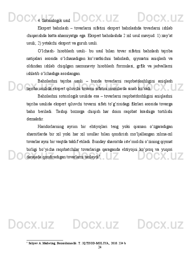 4. Sotsiologik usul  
Ekspert   baholash   –   tovarlarni   sifatini   ekspert   baholashda   tovarlarni   ishlab
chiqarishda katta ahamiyatga ega. Ekspert baholashda 2 xil usul mavjud: 1) xay’at
usuli; 2) yetakchi ekspert va guruh usuli.  
O‘lchash-   hisoblash   usuli-   bu   usul   bilan   tovar   sifatini   baholash   tajriba
natijalari   asosida   o‘lchanadigan   ko‘rsatkichni   baholash,   qiymatni   aniqlash   va
oldindan   ishlab   chiqilgan   namunaviy   hisoblash   formulasi,   grfik   va   jadvallarni
ishlatib o‘lchashga asoslangan.  
Baholashni   tajriba   usuli   –   bunda   tovarlarni   raqobatdoshligini   aniqlash
tajriba usulida ekspert qiluvchi tovarni sifatini insonlarda sinab ko‘radi.  
Baholashni sotsiologik usulida esa – tovarlarni raqobatdoshligini aniqlashni
tajriba   usulida   ekspert   qiluvchi   tovarni   sifati   to‘g‘risidagi   fikrlari   asosida   tovarga
baho   beriladi.   Tashqi   bozorga   chiqish   har   doim   raqobat   krashiga   tortilishi
demakdir.   
Haridorlarning   ayrim   bir   ehtiyojlari   teng   yoki   qisman   o‘zgaradigan
sharoitlarda   bir   xil   yoki   har   xil   usullar   bilan   qondirish   mo‘ljallangan   xilma-xil
tovarlar ayni bir vaqtda taklif etiladi. Bunday sharoitda iste’molchi o‘zining qiymat
birligi   bo‘yicha   raqobatchilar   tovarlariga   qaraganda   ehtiyojni   ko‘proq   va   yuqori
darajada qondiradigan tovarlarni tanlaydi 6
.   
6
 Soliyev A. Marketing. Bozorshunoslik. T.: IQTISOD-MOLIYA,  2010.  234 b  
24 