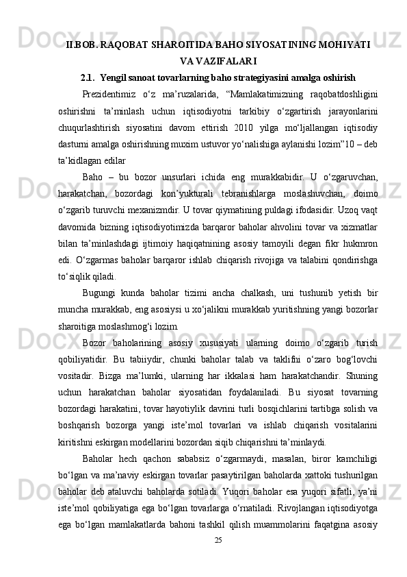 II.BOB. RAQOBAT SHAROITIDA BAHO SIYOSATINING MOHIYATI
VA VAZIFALARI
2.1.  Yengil sanoat tovarlarning baho strategiyasini amalga oshirish
Prezidentimiz   o‘z   ma’ruzalarida,   “Mamlakatimizning   raqobatdoshligini
oshirishni   ta’minlash   uchun   iqtisodiyotni   tarkibiy   o‘zgartirish   jarayonlarini
chuqurlashtirish   siyosatini   davom   ettirish   2010   yilga   mo‘ljallangan   iqtisodiy
dasturni amalga oshirishning muxim ustuvor yo‘nalishiga aylanishi lozim”10 – deb
ta’kidlagan edilar  
Baho   –   bu   bozor   unsurlari   ichida   eng   murakkabidir.   U   o‘zgaruvchan,
harakatchan,   bozordagi   kon’yukturali   tebranishlarga   moslashuvchan,   doimo
o‘zgarib turuvchi mexanizmdir. U tovar qiymatining puldagi ifodasidir. Uzoq vaqt
davomida   bizning   iqtisodiyotimizda   barqaror   baholar   ahvolini   tovar   va   xizmatlar
bilan   ta’minlashdagi   ijtimoiy   haqiqatnining   asosiy   tamoyili   degan   fikr   hukmron
edi.   O‘zgarmas   baholar   barqaror   ishlab   chiqarish   rivojiga   va   talabini   qondirishga
to‘siqlik qiladi.   
Bugungi   kunda   baholar   tizimi   ancha   chalkash,   uni   tushunib   yetish   bir
muncha murakkab, eng asosiysi u xo‘jalikni murakkab yuritishning yangi bozorlar
sharoitiga moslashmog‘i lozim.   
Bozor   baholarining   asosiy   xususiyati   ularning   doimo   o‘zgarib   turish
qobiliyatidir.   Bu   tabiiydir,   chunki   baholar   talab   va   taklifni   o‘zaro   bog‘lovchi
vositadir.   Bizga   ma’lumki,   ularning   har   ikkalasi   ham   harakatchandir.   Shuning
uchun   harakatchan   baholar   siyosatidan   foydalaniladi.   Bu   siyosat   tovarning
bozordagi harakatini, tovar hayotiylik davrini turli bosqichlarini tartibga solish va
boshqarish   bozorga   yangi   iste’mol   tovarlari   va   ishlab   chiqarish   vositalarini
kiritishni eskirgan modellarini bozordan siqib chiqarishni ta’minlaydi.   
Baholar   hech   qachon   sababsiz   o‘zgarmaydi,   masalan,   biror   kamchiligi
bo‘lgan va ma’naviy eskirgan tovarlar  pasaytirilgan baholarda xattoki  tushurilgan
baholar   deb   ataluvchi   baholarda   sotiladi.   Yuqori   baholar   esa   yuqori   sifatli,   ya’ni
iste’mol qobiliyatiga ega bo‘lgan tovarlarga o‘rnatiladi. Rivojlangan iqtisodiyotga
ega   bo‘lgan   mamlakatlarda   bahoni   tashkil   qilish   muammolarini   faqatgina   asosiy
25 