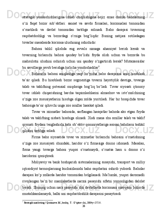 strategik   yondoshishlarigina   ishlab   chiqilishigina   bejiz   emas   chunki   baholarning
o‘zi   faqat   bozor   sub’ektlari:   sanoat   va   savdo   firmalari,   korxonalari   tomonidan
o‘rnatiladi   va   davlat   tomonidan   tartibga   solinadi.   Baho   darajasi   tovarning
raqobatdoshligi   va   bozordagi   o‘rniga   bog‘liqdir.   Buning   natijasi   sotiladagan
tovarlar masalasida korxona ulushining oshishidir.   
Bahoni   tahlil   qilishda   eng   avvalo   nimaga   ahamiyat   berish   kerak   va
tovarning   birlamchi   bahosi   qanday   bo‘lishi   foyda   olish   uchun   va   bozorda   bu
mahsulotni   ulushini   oshirish   uchun   uni   qanday   o‘zgartirish   kerak?   Mutaxassislar
bu savollarga javob berishga turlicha yondoshadilar 7
.   
Birlamchi   bahoni   aniqlashga   vaqt   bo‘yicha   baho   darajasini   aniq   hisoblash
ta’sir   qiladi.   Bu   hisoblash   bozor   segmentiga   tovarni   hayotiylik   davriga,   tovarga
talab   va   taklifning   potensial   miqdoriga   bog‘liq   bo‘ladi.   Tovar   siyosati   ijtimoiy
tovar   ishlab   chiqarishning   barcha   taqsimlashlarini   almashuv   va   iste’molchining
o‘ziga xos xususiyatlarini  hisobga olgan xolda yuritiladi. Har bir  bosqichda tovar
bahosiga ta’sir qiluvchi unga xos omillar harakat qiladi.  
Tovar   va   xizmatlar   bahosida,   sarflangan   harajatlar   bahoda   aks   etgan   foyda
talab va taklifning nisbati hisobiga olinadi. Xudi mana shu omillar talab va taklif
qiymati foydani tenglashishi kabi ob’ektiv qonuniyatlariga asosan baholarni tashkil
qilishni tartibga soladi.  
Firma   baho   siyosatida   tovar   va   xizmatlar   birlamchi   bahosini   o‘rnatishning
o‘ziga   xos   xususiyati   shundaki,   haridor   o‘z   firmasiga   doimo   ishonadi.   Masalan,
firma   yangi   tovarga   bahoni   yuqori   o‘rnatmaydi,   o‘rnatsa   ham   u   doimo   o‘z
haridorini qoniqtiradi.   
Moliyaviy va bank boshqarish sistemalarining susayishi, transport va milliy
iqtisodiyot tarmoqlarining kuchsizlanishi baho raqobatini oshirib yubordi. Baholar
darajasi ko‘p xollarda haridor tomonidan belgilanadi. Ma’lumki, yuqori daromadli
rivojlangan ba’zi  bir mamlakatlarda narxni  pasayishi  sifatni yomonligidan dalolat
beradi. Shuning uchun narx pasayishi shu davlatlarda korxonani mavqeini bozorda
mustahkamlamaydi, balki uni raqobatdoshlik darajasini pasaytiradi.   
7
 Strategik marketing / Qosimova M., boshq. T.: O’qituv-chi, 2004y–272  б .  
26 