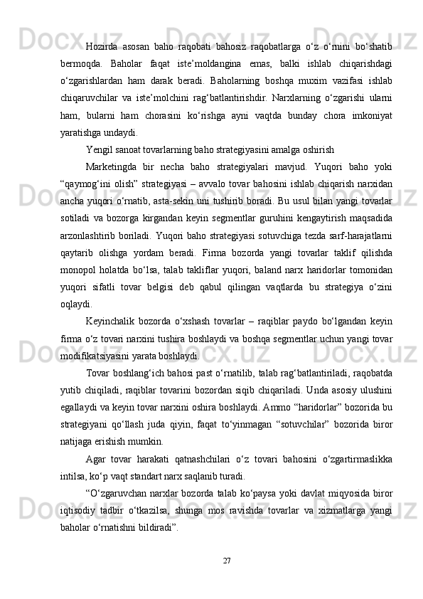Hozirda   asosan   baho   raqobati   bahosiz   raqobatlarga   o‘z   o‘rnini   bo‘shatib
bermoqda.   Baholar   faqat   iste’moldangina   emas,   balki   ishlab   chiqarishdagi
o‘zgarishlardan   ham   darak   beradi.   Baholarning   boshqa   muxim   vazifasi   ishlab
chiqaruvchilar   va   iste’molchini   rag‘batlantirishdir.   Narxlarning   o‘zgarishi   ularni
ham,   bularni   ham   chorasini   ko‘rishga   ayni   vaqtda   bunday   chora   imkoniyat
yaratishga undaydi.   
Yengil sanoat tovarlarning baho strategiyasini amalga oshirish  
Marketingda   bir   necha   baho   strategiyalari   mavjud.   Yuqori   baho   yoki
“qaymog‘ini   olish”   strategiyasi   –   avvalo  tovar   bahosini   ishlab   chiqarish   narxidan
ancha yuqori o‘rnatib, asta-sekin uni tushirib boradi. Bu usul bilan yangi tovarlar
sotiladi   va   bozorga   kirgandan   keyin   segmentlar   guruhini   kengaytirish   maqsadida
arzonlashtirib boriladi. Yuqori baho strategiyasi  sotuvchiga tezda sarf-harajatlarni
qaytarib   olishga   yordam   beradi.   Firma   bozorda   yangi   tovarlar   taklif   qilishda
monopol   holatda   bo‘lsa,   talab   takliflar   yuqori,   baland   narx   haridorlar   tomonidan
yuqori   sifatli   tovar   belgisi   deb   qabul   qilingan   vaqtlarda   bu   strategiya   o‘zini
oqlaydi.  
Keyinchalik   bozorda   o‘xshash   tovarlar   –   raqiblar   paydo   bo‘lgandan   keyin
firma o‘z tovari narxini tushira boshlaydi va boshqa segmentlar uchun yangi tovar
modifikatsiyasini yarata boshlaydi.   
Tovar boshlang‘ich bahosi past o‘rnatilib, talab rag‘batlantiriladi, raqobatda
yutib   chiqiladi,   raqiblar   tovarini   bozordan   siqib   chiqariladi.   Unda   asosiy   ulushini
egallaydi va keyin tovar narxini oshira boshlaydi. Ammo “haridorlar” bozorida bu
strategiyani   qo‘llash   juda   qiyin,   faqat   to‘yinmagan   “sotuvchilar”   bozorida   biror
natijaga erishish mumkin.   
Agar   tovar   harakati   qatnashchilari   o‘z   tovari   bahosini   o‘zgartirmaslikka
intilsa, ko‘p vaqt standart narx saqlanib turadi.   
“O‘zgaruvchan narxlar  bozorda  talab ko‘paysa  yoki   davlat  miqyosida  biror
iqtisodiy   tadbir   o‘tkazilsa,   shunga   mos   ravishda   tovarlar   va   xizmatlarga   yangi
baholar o‘rnatishni bildiradi”. 
27 