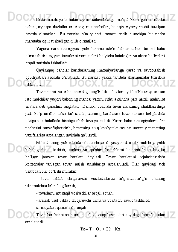 Diskriminatsiya   baholari   ayrim   sotuvchilarga   ma’qul   kelmagan   haridorlar
uchun,   ayniqsa   davlatlar   orasidagi   munosabatlar,   haqiqiy   siyosiy   muhit   buzilgan
davrda   o‘rnatiladi.   Bu   narxlar   o‘ta   yuqori,   tovarni   sotib   oluvchiga   bir   necha
marotaba og‘ir tushadigan qilib o‘rnatiladi.  
Yagona   narx   strategiyasi   yoki   hamma   iste’molchilar   uchun   bir   xil   baho
o‘rnatish strategiyasi tovarlarni namunalari bo‘yicha kataloglar va aloqa bo‘limlari
orqali sotishda ishlatiladi.  
Qayishqoq   baholar   haridorlarning   imkoniyatlariga   qarab   va   savdolashish
qobiliyatlari   asosida   o‘rnatiladi.   Bu   narxlar   yakka   tartibda   shartnomalar   tuzishda
ishlatiladi.   
Tovar   narxi   va   sifati   orasidagi   bog‘liqlik   –   bu   tamoyil   bo‘lib   unga   asosan
iste’molchilar yuqori bahoning manbai yaxshi sifat, aksincha pats narxli mahsulot
sifatsiz   deb   qarashini   anglatadi.   Demak,   bozorda   tovar   narxining   shakllanishiga
juda   ko‘p   omillar   ta’sir   ko‘rsatadi,   ularning   barchasini   tovar   narxini   belgilashda
o‘ziga   xos   holatlada   hisobga   olish   tavsiya   etiladi.   Firma   baho   strategiyalarini   bir
nechasini   muvofiqlashtirib,   bozorning   aniq   kon’yunkturasi   va   umumiy   marketing
vazifalariga asoslangan ravishda qo‘llaydi.   
Mahsulotning   yuk   sifatida   ishlab   chiqarish   jarayonidan   iste’molchiga   yetib
kelishigacha   –   tashish,   saqlash   va   qo‘shimcha   ishlarni   bajarish   bilan   bog‘liq
bo‘lgan   jarayon   tovar   harakati   deyiladi.   Tovar   harakatini   rejalashtirishda
korxonalar   tanlagan   tovar   sotish   uslublariga   asoslaniladi.   Ular   quyidagi   uch
uslubdan biri bo‘lishi mumkin:  
-   tovar   ishlab   chiqaruvchi   vositachilarsiz   to‘g‘ridan-to‘g‘ri   o‘zining
iste’molchisi bilan bog‘lanish;  
- tovarlarni mustaqil vositachilar orqali sotish;  
- aralash usul, ishlab chiqaruvchi firma va vositachi savdo tashkiloti  
sarmoyalari qatnashishi orqali.  
Tovar harakatini shaklini tanlashda uning harajatlari quyidagi formula  bilan
aniqlanadi:  
Tx = T + O1 + O2 + Kx.
28 