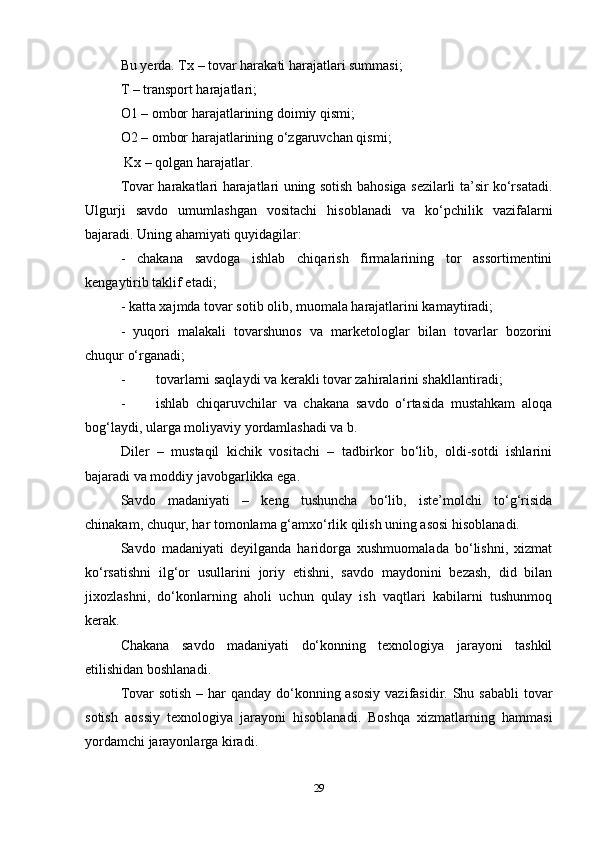 Bu yerda. Tx – tovar harakati harajatlari summasi;  
T – transport harajatlari;  
O1 – ombor harajatlarining doimiy qismi;  
O2 – ombor harajatlarining o‘zgaruvchan qismi;  
 Kx – qolgan harajatlar.  
Tovar harakatlari harajatlari uning sotish bahosiga sezilarli ta’sir ko‘rsatadi.
Ulgurji   savdo   umumlashgan   vositachi   hisoblanadi   va   ko‘pchilik   vazifalarni
bajaradi. Uning ahamiyati quyidagilar:  
-   chakana   savdoga   ishlab   chiqarish   firmalarining   tor   assortimentini
kengaytirib taklif etadi;  
- katta xajmda tovar sotib olib, muomala harajatlarini kamaytiradi;  
-   yuqori   malakali   tovarshunos   va   marketologlar   bilan   tovarlar   bozorini
chuqur o‘rganadi;  
-  tovarlarni saqlaydi va kerakli tovar zahiralarini shakllantiradi;  
-  ishlab   chiqaruvchilar   va   chakana   savdo   o‘rtasida   mustahkam   aloqa
bog‘laydi, ularga moliyaviy yordamlashadi va b.  
Diler   –   mustaqil   kichik   vositachi   –   tadbirkor   bo‘lib,   oldi-sotdi   ishlarini
bajaradi va moddiy javobgarlikka ega.  
Savdo   madaniyati   –   keng   tushuncha   bo‘lib,   iste’molchi   to‘g‘risida
chinakam, chuqur, har tomonlama g‘amxo‘rlik qilish uning asosi hisoblanadi.   
Savdo   madaniyati   deyilganda   haridorga   xushmuomalada   bo‘lishni,   xizmat
ko‘rsatishni   ilg‘or   usullarini   joriy   etishni,   savdo   maydonini   bezash,   did   bilan
jixozlashni,   do‘konlarning   aholi   uchun   qulay   ish   vaqtlari   kabilarni   tushunmoq
kerak.   
Chakana   savdo   madaniyati   do‘konning   texnologiya   jarayoni   tashkil
etilishidan boshlanadi.   
Tovar  sotish – har  qanday do‘konning asosiy  vazifasidir. Shu sababli  tovar
sotish   aossiy   texnologiya   jarayoni   hisoblanadi.   Boshqa   xizmatlarning   hammasi
yordamchi jarayonlarga kiradi.  
29 