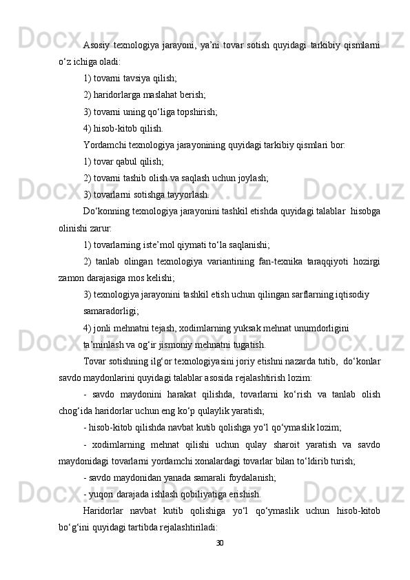 Asosiy   texnologiya   jarayoni,   ya’ni   tovar   sotish   quyidagi   tarkibiy   qismlarni
o‘z ichiga oladi:  
1) tovarni tavsiya qilish;  
2) haridorlarga maslahat berish;  
3) tovarni uning qo‘liga topshirish;  
4) hisob-kitob qilish.  
Yordamchi texnologiya jarayonining quyidagi tarkibiy qismlari bor:  
1) tovar qabul qilish;  
2) tovarni tashib olish va saqlash uchun joylash;  
3) tovarlarni sotishga tayyorlash.  
Do‘konning texnologiya jarayonini tashkil etishda quyidagi talablar  hisobga
olinishi zarur:  
1) tovarlarning iste’mol qiymati to‘la saqlanishi;  
2)   tanlab   olingan   texnologiya   variantining   fan-texnika   taraqqiyoti   hozirgi
zamon darajasiga mos kelishi;  
3) texnologiya jarayonini tashkil etish uchun qilingan sarflarning iqtisodiy  
samaradorligi;  
4) jonli mehnatni tejash, xodimlarning yuksak mehnat unumdorligini  
ta’minlash va og‘ir jismoniy mehnatni tugatish.  
Tovar sotishning ilg‘or texnologiyasini joriy etishni nazarda tutib,  do‘konlar
savdo maydonlarini quyidagi talablar asosida rejalashtirish lozim:  
-   savdo   maydonini   harakat   qilishda,   tovarlarni   ko‘rish   va   tanlab   olish
chog‘ida haridorlar uchun eng ko‘p qulaylik yaratish;  
- hisob-kitob qilishda navbat kutib qolishga yo‘l qo‘ymaslik lozim;  
-   xodimlarning   mehnat   qilishi   uchun   qulay   sharoit   yaratish   va   savdo
maydonidagi tovarlarni yordamchi xonalardagi tovarlar bilan to‘ldirib turish;  
- savdo maydonidan yanada samarali foydalanish;  
- yuqori darajada ishlash qobiliyatiga erishish.  
Haridorlar   navbat   kutib   qolishiga   yo‘l   qo‘ymaslik   uchun   hisob-kitob
bo‘g‘ini quyidagi tartibda rejalashtiriladi:  
30 