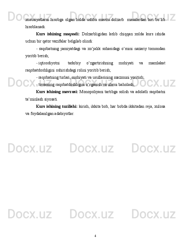 xususiyatlarni   hisobga   olgan   holda   ushbu   mavzu   dolzarb     masalardan   biri   bo‘lib
hisoblanadi.   
Kurs   ishining   maqsadi:   Dolzarbligidan   kelib   chiqqan   xolda   kurs   ishida
uchun bir qator vazifalar belgilab olindi:
-   raqobatning   jamiyatdagi   va   xo‘jalik   sohasidagi   o‘rnini   nazariy   tomondan
yoritib berish;  
- iqtisodiyotni  tarkibiy   o‘zgartirishning   mohiyati   va   mamlakat
raqobatdoshligini oshirishdagi rolini yoritib berish;  
- raqobatning turlari, mohiyati va usullarining mazmuni yoritish;  
- tovarning raqobatdoshligini o‘rganish va ularni baholash;  
Kurs ishining mavzusi:   Monopoliyani tartibga solish va adolatli raqobatni
ta‘minlash siyosati.
Kurs ishining tuzilishi:   kirish, ikkita bob, har bobda ikkitadan reja, xulosa
va foydalanilgan adabiyotlar.
4 