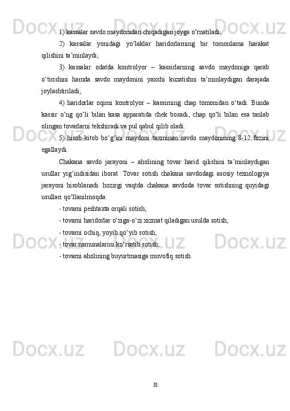 1) kassalar savdo maydonidan chiqadigan joyga o‘rnatiladi;  
2)   kassalar   yonidagi   yo‘laklar   haridorlarning   bir   tomonlama   harakat
qilishini ta’minlaydi;  
3)   kassalar   odatda   kontrolyor   –   kassirlarning   savdo   maydoniga   qarab
o‘tirishini   hamda   savdo   maydonini   yaxshi   kuzatishni   ta’minlaydigan   darajada
joylashtiriladi;  
4)   haridorlar   oqimi   kontrolyor   –   kassirning   chap   tomonidan   o‘tadi.   Bunda
kassir   o‘ng   qo‘li   bilan   kasa   apparatida   chek   bosadi,   chap   qo‘li   bilan   esa   tanlab
olingan tovarlarni tekshiradi va pul qabul qilib oladi.   
5)   hisob-kitob   bo‘g‘ini   maydoni   taxminan   savdo   maydonining   8-12   fozini
egallaydi.   
Chakana   savdo   jarayoni   –   aholining   tovar   harid   qilishini   ta’minlaydigan
usullar   yig‘indisidan   iborat.   Tovar   sotish   chakana   savdodagi   asosiy   texnologiya
jarayoni   hisoblanadi.   hozirgi   vaqtda   chakana   savdoda   tovar   sotishning   quyidagi
usullari qo‘llanilmoqda:   
- tovarni peshtaxta orqali sotish;  
- tovarni haridorlar o‘ziga-o‘zi xizmat qiladigan usulda sotish;  
- tovarni ochiq, yoyib qo‘yib sotish;  
- tovar namunalarini ko‘rsatib sotish;  
- tovarni aholining buyurtmasiga muvofiq sotish.  
31 