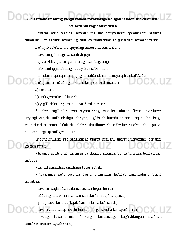 2.2. O‘zbekistonning yengil sanoat tovarlariga bo‘lgan talabni shakllantirish
va sotishni rag‘batlantirish
Tovarni   sotib   olishda   insonlar   ma’lum   ehtiyojlarini   qondirishni   nazarda
tutadilar.   Shu   sababli   tovarning   sifat   ko‘rsatkichlari   to‘g‘risidagi   axborot   zarur.    
Bo‘lajak iste’molchi quyidagi axborotni olishi shart:  
- tovarning borligi va sotilish joyi;  
- qaysi ehtiyojlarni qondirishga qaratilganligi;  
- iste’mol qiymatining asosiy ko‘rsatkichlari;  
- haridorni qoniqtirmay qolgan holda ularni himoya qilish kafolatlari.  
Bo‘lg‘usi haridorlarga axborotlar yetkazish usullari:  
a) reklamalar  
b) ko‘rgazmalar o‘tkazish  
v) yig‘ilishlar, anjumanlar va filmlar orqali.  
Sotishni   rag‘batlantirish   siyosatining   vazifasi   ularda   firma   tovarlarini
keyingi   vaqtda   sotib   olishga   ishtiyoq   tug‘dirish   hamda   doimo   aloqada   bo‘lishga
chaqirishdan   iborat.   “Odatda   talabni   shakllantirish   tadbirlari   iste’molchilarga   va
sotuvchilarga qaratilgan bo‘ladi”. 
Iste’molchilarni   rag‘batlantirish   ularga   sezilarli   tijorat   imtiyozlari   berishni
ko‘zda tutadi:   
-  tovarni   sotib  olish   xajmiga  va  doimiy  aloqada  bo‘lib  turishga   beriladigan
imtiyoz;  
- har xil shakldagi qarzlarga tovar sotish;  
-   tovarning   ko‘p   xajmda   harid   qilinishini   ko‘zlab   namunalarni   bepul
tarqatish;  
- tovarni vaqtincha ishlatish uchun bepul berish;  
- ishlatilgan tovarni ma’lum shartlar bilan qabul qilish;  
- yangi tovarlarni bo‘lajak haridorlarga ko‘rsatish;  
- tovar ishlab chiqaruvchi korxonalarga sayohatlar uyushtirish;  
-   yangi   tovarolarning   bozorga   kiritilishiga   bag‘ishlangan   matbuot
konferensiyalari uyushtirish;  
32 