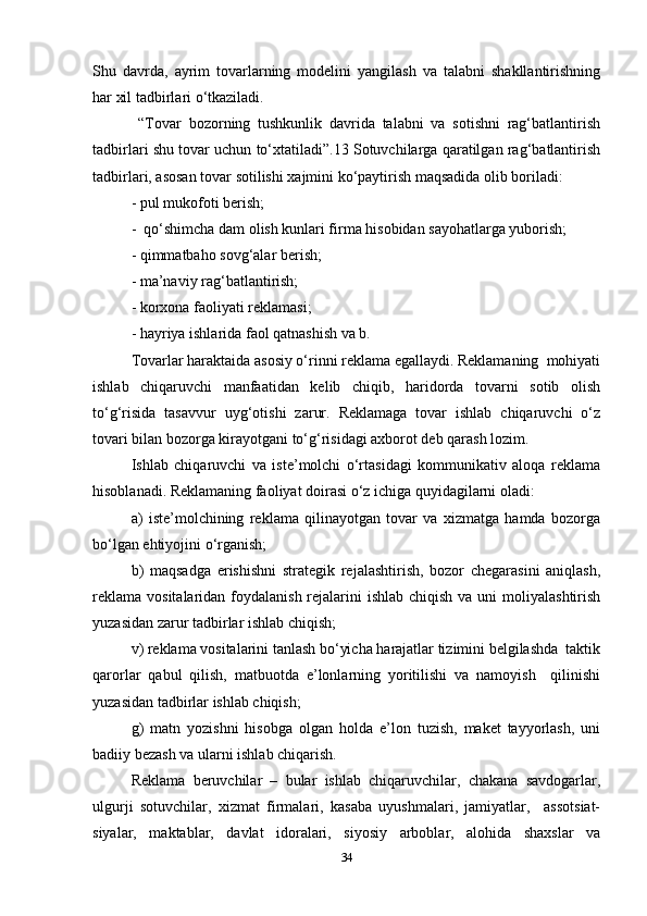 Shu   davrda,   ayrim   tovarlarning   modelini   yangilash   va   talabni   shakllantirishning
har xil tadbirlari o‘tkaziladi.   
  “Tovar   bozorning   tushkunlik   davrida   talabni   va   sotishni   rag‘batlantirish
tadbirlari shu tovar uchun to‘xtatiladi”.13 Sotuvchilarga qaratilgan rag‘batlantirish
tadbirlari, asosan tovar sotilishi xajmini ko‘paytirish maqsadida olib boriladi:  
- pul mukofoti berish;  
-  qo‘shimcha dam olish kunlari firma hisobidan sayohatlarga yuborish;  
- qimmatbaho sovg‘alar berish;  
- ma’naviy rag‘batlantirish;  
- korxona faoliyati reklamasi;  
- hayriya ishlarida faol qatnashish va b.  
Tovarlar haraktaida asosiy o‘rinni reklama egallaydi. Reklamaning  mohiyati
ishlab   chiqaruvchi   manfaatidan   kelib   chiqib,   haridorda   tovarni   sotib   olish
to‘g‘risida   tasavvur   uyg‘otishi   zarur.   Reklamaga   tovar   ishlab   chiqaruvchi   o‘z
tovari bilan bozorga kirayotgani to‘g‘risidagi axborot deb qarash lozim.   
Ishlab   chiqaruvchi   va   iste’molchi   o‘rtasidagi   kommunikativ   aloqa   reklama
hisoblanadi. Reklamaning faoliyat doirasi o‘z ichiga quyidagilarni oladi:  
a)   iste’molchining   reklama   qilinayotgan   tovar   va   xizmatga   hamda   bozorga
bo‘lgan ehtiyojini o‘rganish;  
b)   maqsadga   erishishni   strategik   rejalashtirish,   bozor   chegarasini   aniqlash,
reklama  vositalaridan foydalanish rejalarini  ishlab chiqish  va uni  moliyalashtirish
yuzasidan zarur tadbirlar ishlab chiqish;  
v) reklama vositalarini tanlash bo‘yicha harajatlar tizimini belgilashda  taktik
qarorlar   qabul   qilish,   matbuotda   e’lonlarning   yoritilishi   va   namoyish     qilinishi
yuzasidan tadbirlar ishlab chiqish;  
g)   matn   yozishni   hisobga   olgan   holda   e’lon   tuzish,   maket   tayyorlash,   uni
badiiy bezash va ularni ishlab chiqarish.  
Reklama   beruvchilar   –   bular   ishlab   chiqaruvchilar,   chakana   savdogarlar,
ulgurji   sotuvchilar,   xizmat   firmalari,   kasaba   uyushmalari,   jamiyatlar,     assotsiat-
siyalar,   maktablar,   davlat   idoralari,   siyosiy   arboblar,   alohida   shaxslar   va
34 