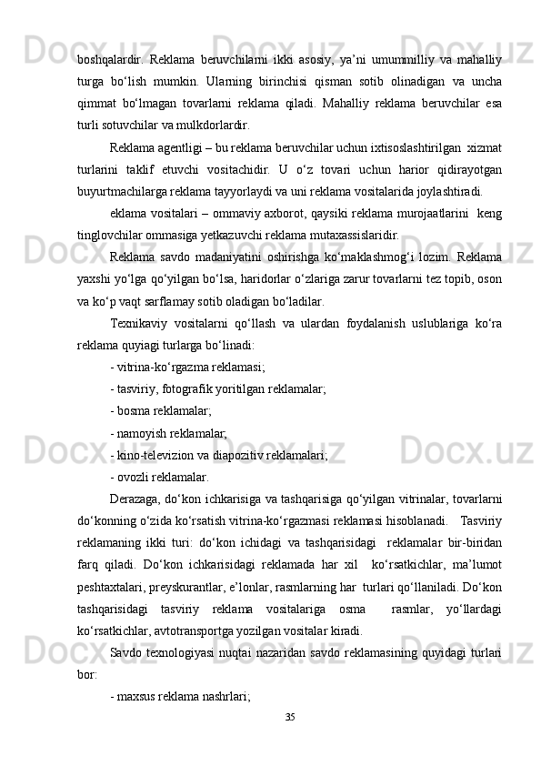 boshqalardir.   Reklama   beruvchilarni   ikki   asosiy,   ya’ni   umummilliy   va   mahalliy
turga   bo‘lish   mumkin.   Ularning   birinchisi   qisman   sotib   olinadigan   va   uncha
qimmat   bo‘lmagan   tovarlarni   reklama   qiladi.   Mahalliy   reklama   beruvchilar   esa
turli sotuvchilar va mulkdorlardir.  
Reklama agentligi – bu reklama beruvchilar uchun ixtisoslashtirilgan  xizmat
turlarini   taklif   etuvchi   vositachidir.   U   o‘z   tovari   uchun   harior   qidirayotgan
buyurtmachilarga reklama tayyorlaydi va uni reklama vositalarida joylashtiradi.   
eklama vositalari – ommaviy axborot, qaysiki reklama murojaatlarini   keng
tinglovchilar ommasiga yetkazuvchi reklama mutaxassislaridir.   
Reklama   savdo   madaniyatini   oshirishga   ko‘maklashmog‘i   lozim.   Reklama
yaxshi yo‘lga qo‘yilgan bo‘lsa, haridorlar o‘zlariga zarur tovarlarni tez topib, oson
va ko‘p vaqt sarflamay sotib oladigan bo‘ladilar.  
Texnikaviy   vositalarni   qo‘llash   va   ulardan   foydalanish   uslublariga   ko‘ra
reklama quyiagi turlarga bo‘linadi:   
- vitrina-ko‘rgazma reklamasi;  
- tasviriy, fotografik yoritilgan reklamalar;  
- bosma reklamalar;  
- namoyish reklamalar;  
- kino-televizion va diapozitiv reklamalari;  
- ovozli reklamalar.   
Derazaga, do‘kon ichkarisiga va tashqarisiga qo‘yilgan vitrinalar, tovarlarni
do‘konning o‘zida ko‘rsatish vitrina-ko‘rgazmasi reklamasi hisoblanadi.   Tasviriy
reklamaning   ikki   turi:   do‘kon   ichidagi   va   tashqarisidagi     reklamalar   bir-biridan
farq   qiladi.   Do‘kon   ichkarisidagi   reklamada   har   xil     ko‘rsatkichlar,   ma’lumot
peshtaxtalari, preyskurantlar, e’lonlar, rasmlarning har  turlari qo‘llaniladi. Do‘kon
tashqarisidagi   tasviriy   reklama   vositalariga   osma     rasmlar,   yo‘llardagi
ko‘rsatkichlar, avtotransportga yozilgan vositalar kiradi.   
Savdo   texnologiyasi   nuqtai   nazaridan   savdo   reklamasining   quyidagi   turlari
bor:   
- maxsus reklama nashrlari;  
35 