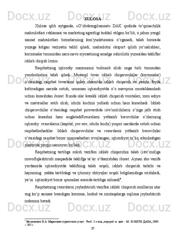 XULOSA
Xulosa   qilib   aytganda,   «O‘zbekengilsanoat»   DAK   qoshida   to‘qimachilik
mahsulotlari reklamasi va marketing agentligi tashkil etilgan bo‘lib, u jahon yengil
sanoat   mahsulotlari   bozorlarining   kon’yunkturasini   o‘rganadi,   talab   borasida
yuzaga   kelgan   vaziyatni   tahlil   qiladi,   mahsulotni   eksport   qilish   yo‘nalishlari,
korxonalar tomonidan narx-navo siyosatining amalga oshirilishi yuzasidan takliflar
ishlab chiqish lozim.   
Raqobatning   iqtisodiy   mazmunini   tushunib   olish   unga   turli   tomondan
yondoshishini   talab   qiladi.   Mustaqil   tovar   ishlab   chiqaruvchilar   (korxonalar)
o‘rtasidagi   raqobat   tovarlarni   qulay   sharoitda   ishlab   chiqarish   va   yaxshi   foyda
keltiradigan   narxda   sotish,   umuman   iqtisodiyotda   o‘z   mavqeini   mustahkamlash
uchun kurashdan iborat. Bunda ular kerakli ishlab chiqarish vositalari, xom ashyo
va   materiallar   sotib   olish,   ishchi   kuchini   yollash   uchun   ham   kurashadi.   Ishlab
chiqaruvchilar   o‘rtasidagi   raqobat   pirovardida   iste’molchilarni   o‘ziga   jalb   etish
uchun   kurashni   ham   anglatadiResurslarni   yetkazib   beruvchilar   o‘zlarining
iqtisodiy  resurslarini (kapital, yer-suv, ishchi kuchi) yuqori narxlarda sotish uchun
raqobatlashadilar.   Ishlab   chiqaruvchilar   va   resurslarni   yetkazib   beruvchilar
o‘rtasidagi raqobat bozor munosabatlari rivojlangan, iqtisodiyot to‘liq erkinlashgan
sharoitda yorqin namoyon bo‘ladi.  
Raqobatning   tartibga   solish   vazifasi   ishlab   chiqarishni   talab   (iste’mol)ga
muvofiqlashtirish maqsadida taklifga ta’sir  o‘tkazishdan  iborat. Aynan shu vazifa
yordamida   iqtisodiyotda   taklifning   talab   orqali,   ishlab   chiqarish   tarkibi   va
hajmining    yakka  tartibdagi   va  ijtimoiy  ehtiyojlar   orqali   belgilanishiga   erishiladi,
ya’ni  iqtisodiyot bozor qonunlari asosida tartibga solinadi 9
.  
Raqobatning resurslarni joylashtirish vazifasi ishlab chiqarish omillarini ular
eng  ko‘p  samara  beradigan  korxona,  hudud  va  mintaqalarga  oqilona  joylashtirish
imkonini beradi.  
9
 Восколович Н.А. Маркетинг туристских услуг: Учеб. 2-е изд., перераб. и  доп. - М.: ЮНИТИ-ДАНА, 2009. 
– 207 с.  
37 