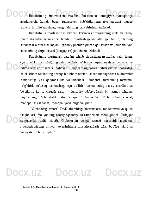 Raqobatning   innovatsion   vazifasi   fan-texnika   taraqqiyoti   yutuqlariga
asoslanuvchi   hamda   bozor   iqtisodiyoti   sub’ektlarining   rivojlanishini   taqozo
etuvchi  turli ko‘rinishdagi yangiliklarning joriy etilishini anglatadi.  
Raqobatning   moslashtirish   vazifasi   korxona   (firma)larning   ichki   va   tashqi
muhit   sharoitlariga   ratsional   tarzda   moslashishiga   yo‘naltirilgan   bo‘lib,   ularning
shunchaki o‘zini-o‘zi saqlab, iqtisodiy jihatdan yashab qolishidan xo‘jalik faoliyati
sohalarining ekspansiyasi (kengayishi)ga o‘tishini bildiradi.  
Raqobatning   taqsimlash   vazifasi   ishlab   chiqarilgan   ne’matlar   yalpi   hajmi
(yalpi   ichki   mahsulot)ning   iste’molchilar   o‘rtasida   taqsimlanishiga   bevosita   va
bilvosita ta’sir o‘tkazadi.  Nihoyat,  raqobatning nazorat qilish vazifasi bozordagi
ba’zi  ishtirokchilarning boshqa bir ishtirokchilar ustidan monopolistik hukmronlik
o‘rnatishiga   yo‘l   qo‘ymaslikka   yo‘naltiriladi.     Raqobat   kurashining   mazmuni
to‘g‘risida   to‘laroq   tushunchaga   ega   bo‘lish     uchun   uning   asosiy   shakllari   va
belgilarini   ko‘rib   chiqish   zarur.       Iqtisodiy   adabiyotlarda   bir   tarmoq   ichidagi
raqobatning   to‘rtta   shakli     alohida   ajratilib   ko‘rsatiladi.   Bular   erkin   raqobat,
monopolistik raqobat,  monopoliya va oligopoliyadir.  
  “O‘zbekengilsanoat”   DAK   tizimidagi   korxonalarni   modernizatsiya   qilish
istiqbollari,   faoliyatining   asosiy   iqtisodiy   ko‘rsatkichlari   tahlil   qilindi.   Tadqiqot
natijalaridan   kelib   chiqib,   O‘zbekiston   yengil   sanoati   majmuida   raqobatni
rivojlantirishning   ustuvor   yo‘nalishlarni   mustahkamlash   bilan   bog‘liq   taklif   va
tavsiyalar ishlab chiqildi 10
.  
10
 Salimov S.A. Marketingni  boshqarish.  T.: Aloqachi, 2010.   
38 