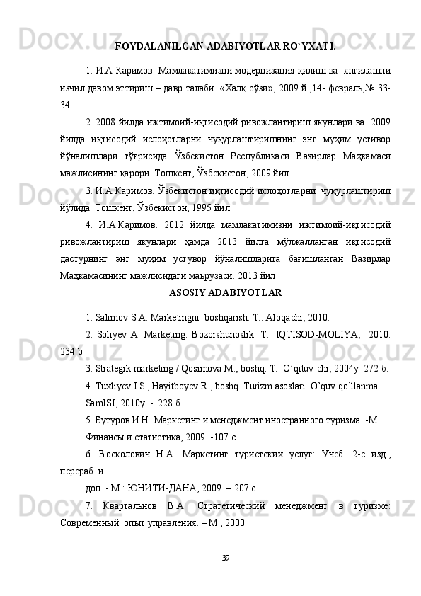 FOYDALANILGAN ADABIYOTLAR RO`YXATI.
1.   И . А   Каримов .   Мамлакатимизни модернизация қилиш ва   янгилашни
изчил давом эттириш – давр талаби. «Халқ сўзи», 2009 й.,14- февраль,№ 33-
34  
2. 2008 йилда ижтимоий-иқтисодий ривожлантириш якунлари ва   2009
йилда   иқтисодий   ислоҳотларни   чуқурлаштиришнинг   энг   муҳим   устивор
йўналишлари   тўғрисида   Ўзбекистон   Республикаси   Вазирлар   Маҳкамаси
мажлисининг қарори. Тошкент, Ўзбекистон, 2009 йил  
3. И.А Каримов. Ўзбекистон иқтисодий ислоҳотларни  чуқурлаштириш
йўлида. Тошкент, Ўзбекистон, 1995 йил  
4.   И.А.Каримов.   2012   йилда   мамлакатимизни   ижтимоий-иқтисодий
ривожлантириш   якунлари   ҳамда   2013   йилга   мўлжалланган   иқтисодий
дастурнинг   энг   муҳим   устувор   йўналишларига   бағишланган   Вазирлар
Маҳкамасининг мажлисидаги маърузаси.  2013  йил    
ASOSIY ADABIYOTLAR
1. Salimov S.A. Marketingni  boshqarish. T.: Aloqachi, 2010.   
2.   Soliyev   A.   Marketing.   Bozorshunoslik.   T.:   IQTISOD-MOLIYA,     2010.
234 b  
3. Strategik marketing / Qosimova M., boshq. T.: O’qituv-chi, 2004y–272  б .
4. Tuxliyev I.S., Hayitboyev R., boshq. Turizm asoslari. O’quv qo’llanma.  
SamISI, 2010y. -_228  б    
5. Бутуров И.Н. Маркетинг и менеджмент иностранного туризма. -М.:  
Финансы и статистика, 2009. -107 с.  
6.   Восколович   Н.А.   Маркетинг   туристских   услуг:   Учеб.   2-е   изд.,
перераб. и  
доп. - М.: ЮНИТИ-ДАНА, 2009. – 207 с.  
7.   Квартальнов   В.А.   Стратегический   менеджмент   в   туризме:
Современный  опыт управления. – М., 2000.  
39 