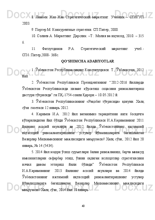 8.   Ламбен   Жан-Жак   Стратегический   маркетинг.   Учебник   –   СПбГУП
2003.  
9. Портер М. Конкурентные стратегии. СП Питер, 2000.  
10. Солиев А. Маркетинг. Дарслик. –Т.: Молия ва иқтисод, 2010. – 315
б.  
11.   Фатхутдинов   Р.А.   Стратегический   маркетинг:   учеб.-
СПб.:Питер,2008- 368с.   
QO‘SHIMCHA ADABIYOTLAR
1. Ўзбекистон Республикасининг Конституцияси. Т., Ўзбекистон, 2012
йил  
2.   Ўзбекистон   Pеспубликаси   Президентининг   “2012-2016   йилларда
Ўзбекистон   Республикасида   хизмат   кўрсатиш   соҳасини   ривожлантириш
дастури тўғрисида” ги ПҚ-1754-сонли Қарори.– 10.05.2012 й.  
3.   Ўзбекистон   Республикасининг   «Рақобат   тўғрисида»   қонуни.   Халқ
сўзи  газетаси 12 январь 2012.  
4.   Каримов   И.А.   2012   йил   ватанимиз   тарақиётини   янги   босқичга
кўтариладиган   йил   бўлди   Ўзбекистон   Республикаси   И.А.Каримовнинг   2011
йилнинг   асосий   якунлари   ва   2012   йилда   Ўзбекистоннинг   ижтимоий
иқтисодий   ривожлантиришнинг   устувор   йўналишларига   бағишланган
Вазирлар   Махкамасининг   мажлисидаги   маърузаси//   Халқ   сўзи,   2012   йил   20
январь, № 14 (5434).   
5. 2014 йил юқори ўсиш суръатлари билан ривожланиш, барча мавжуд
имкониятларни   сафарбар   этиш,   ўзини   оқлаган   ислоҳотлар   стратегиясини
изчил   давом   эттириш   йили   бўлади”   Ўзбекистон   Республикаси
И.А.Каримовнинг   2013   йилнинг   асосий   якунлари   ва   2014   йилда
Ўзбекистоннинг   ижтимоий   иқтисодий   ривожлантиришнинг   устувор
йўналишларига   бағишланган   Вазирлар   Махкамасининг   мажлисидаги
маърузаси// Халқ сўзи, 2014 йил 18 январь  
40 
