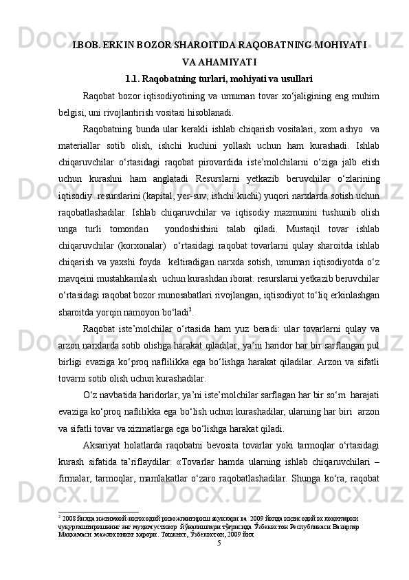 I.BOB. ERKIN BOZOR SHAROITIDA RAQOBATNING MOHIYATI
VA AHAMIYATI
1.1. Raqobatning turlari, mohiyati va usullari
Raqobat   bozor   iqtisodiyotining   va   umuman   tovar   xo‘jaligining   eng   muhim
belgisi, uni rivojlantirish vositasi hisoblanadi.  
Raqobatning   bunda   ular   kerakli   ishlab   chiqarish   vositalari,   xom   ashyo     va
materiallar   sotib   olish,   ishchi   kuchini   yollash   uchun   ham   kurashadi.   Ishlab
chiqaruvchilar   o‘rtasidagi   raqobat   pirovardida   iste’molchilarni   o‘ziga   jalb   etish
uchun   kurashni   ham   anglatadi   Resurslarni   yetkazib   beruvchilar   o‘zlarining
iqtisodiy  resurslarini (kapital, yer-suv, ishchi kuchi) yuqori narxlarda sotish uchun
raqobatlashadilar.   Ishlab   chiqaruvchilar   va   iqtisodiy   mazmunini   tushunib   olish
unga   turli   tomondan     yondoshishini   talab   qiladi.   Mustaqil   tovar   ishlab
chiqaruvchilar   (korxonalar)     o‘rtasidagi   raqobat   tovarlarni   qulay   sharoitda   ishlab
chiqarish   va   yaxshi   foyda     keltiradigan   narxda   sotish,   umuman   iqtisodiyotda   o‘z
mavqeini mustahkamlash  uchun kurashdan iborat. resurslarni yetkazib beruvchilar
o‘rtasidagi raqobat bozor munosabatlari rivojlangan, iqtisodiyot to‘liq erkinlashgan
sharoitda yorqin namoyon bo‘ladi 2
.  
Raqobat   iste’molchilar   o‘rtasida   ham   yuz   beradi:   ular   tovarlarni   qulay   va
arzon narxlarda sotib olishga harakat qiladilar, ya’ni haridor har bir sarflangan pul
birligi   evaziga  ko‘proq naflilikka ega  bo‘lishga  harakat  qiladilar. Arzon  va sifatli
tovarni sotib olish uchun kurashadilar.  
O‘z navbatida haridorlar, ya’ni iste’molchilar sarflagan har bir so‘m  harajati
evaziga ko‘proq naflilikka ega bo‘lish uchun kurashadilar, ularning har biri  arzon
va sifatli tovar va xizmatlarga ega bo‘lishga harakat qiladi.  
Aksariyat   holatlarda   raqobatni   bevosita   tovarlar   yoki   tarmoqlar   o‘rtasidagi
kurash   sifatida   ta’riflaydilar:   «Tovarlar   hamda   ularning   ishlab   chiqaruvchilari   –
firmalar,   tarmoqlar,   mamlakatlar   o‘zaro   raqobatlashadilar.   Shunga   ko‘ra,   raqobat
2
 2008  йилда   ижтимоий - иқтисодий   ривожлантириш   якунлари   ва   2009  йилда   иқтисодий   ислоҳотларни  
чуқурлаштиришнинг   энг   муҳим   устивор    йўналишлари   тўғрисида   Ўзбекистон   Республикаси   Вазирлар  
Маҳкамаси    мажлисининг   қарори .  Тошкент, Ўзбекистон, 2009 йил  
5 