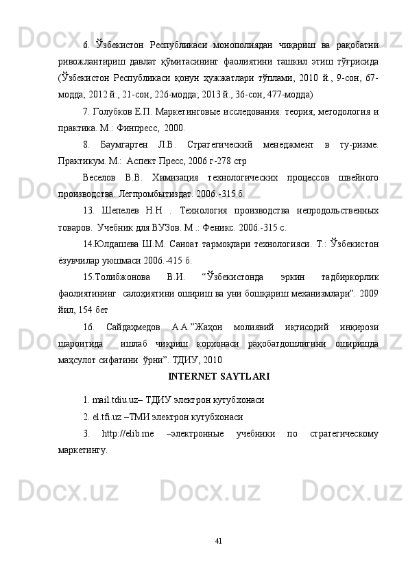 6.   Ўзбекистон   Республикаси   монополиядан   чиқариш   ва   рақобатни
ривожлантириш   давлат   қўмитасининг   фаолиятини   ташкил   этиш   тўғрисида
(Ўзбекистон   Республикаси   қонун   ҳужжатлари   тўплами,   2010   й.,   9-сон,   67-
модда; 2012 й., 21-сон, 226-модда; 2013 й., 36-сон, 477-модда)  
7. Голубков Е.П. Маркетинговые исследования: теория, методология и
практика. М.: Финпресс,  2000.   
8.   Баумгартен   Л.В.   Стратегический   менеджмент   в   ту-ризме.
Практикум. М.:  Аспект Пресс, 2006 г-278 стр  
Веселов   В.В.   Химизация   технологических   процессов   швейного
производства. Легпромбытиздат. 2006.-315 б.     
13.   Шепелев   Н.Н   .   Технология   производства   непродольственных
товаров.  Учебник для ВУЗов. М .: Феникс. 2006.-315 с.   
14.Юлдашева   Ш.М.   Саноат   тармоқлари   технологияси.   Т.:   Ўзбекистон
ёзувчилар уюшмаси 2006.-415 б.  
15.Толибжонова   В.И.   “Ўзбекистонда   эркин   тадбиркорлик
фаолиятининг   салоҳиятини ошириш ва уни бошқариш механизмлари”. 2009
йил, 154 бет  
16.   Сайдаҳмедов   А.А.”Жаҳон   молиявий   иқтисодий   инқирози
шароитида     ишлаб   чиқриш   корхонаси   рақобатдошлигини   оширишда
маҳсулот сифатини  ўрни”. ТДИУ, 2010  
INTERNET SAYTLARI
1. mail.tdiu.uz– ТДИУ электрон кутубхонаси  
2. el.tfi.uz –ТМИ электрон кутубхонаси  
3.   http://elib.me   –электронные   учебники   по   стратегическому
маркетингу.
41 
