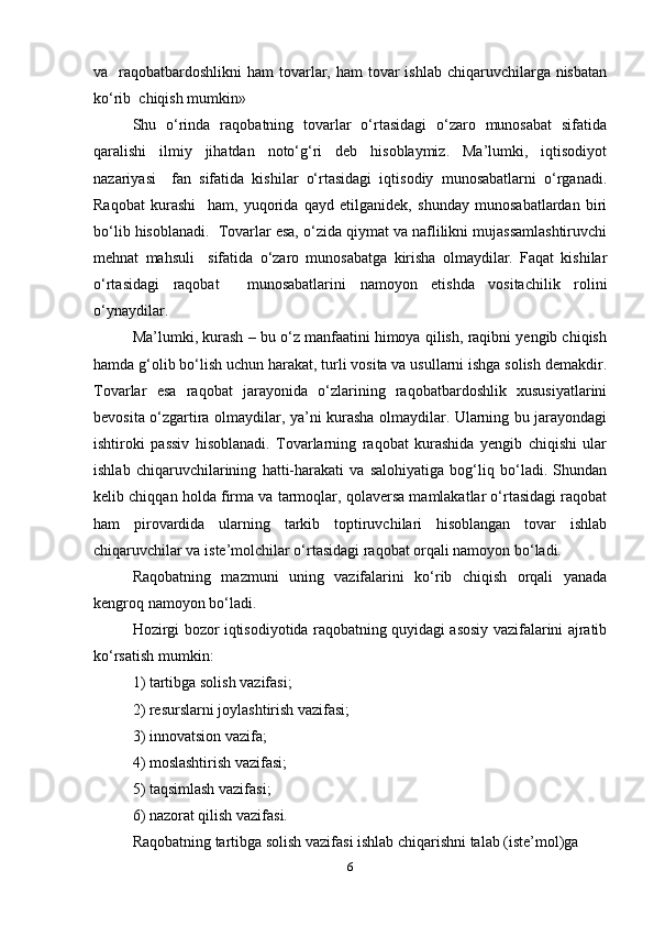 va   raqobatbardoshlikni  ham  tovarlar, ham  tovar  ishlab chiqaruvchilarga nisbatan
ko‘rib  chiqish mumkin» 
Shu   o‘rinda   raqobatning   tovarlar   o‘rtasidagi   o‘zaro   munosabat   sifatida
qaralishi   ilmiy   jihatdan   noto‘g‘ri   deb   hisoblaymiz.   Ma’lumki,   iqtisodiyot
nazariyasi     fan   sifatida   kishilar   o‘rtasidagi   iqtisodiy   munosabatlarni   o‘rganadi.
Raqobat   kurashi     ham,   yuqorida   qayd   etilganidek,   shunday   munosabatlardan   biri
bo‘lib hisoblanadi.  Tovarlar esa, o‘zida qiymat va naflilikni mujassamlashtiruvchi
mehnat   mahsuli     sifatida   o‘zaro   munosabatga   kirisha   olmaydilar.   Faqat   kishilar
o‘rtasidagi   raqobat     munosabatlarini   namoyon   etishda   vositachilik   rolini
o‘ynaydilar.  
Ma’lumki, kurash – bu o‘z manfaatini himoya qilish, raqibni yengib chiqish
hamda g‘olib bo‘lish uchun harakat, turli vosita va usullarni ishga solish demakdir.
Tovarlar   esa   raqobat   jarayonida   o‘zlarining   raqobatbardoshlik   xususiyatlarini
bevosita o‘zgartira olmaydilar, ya’ni kurasha olmaydilar. Ularning bu jarayondagi
ishtiroki   passiv   hisoblanadi.   Tovarlarning   raqobat   kurashida   yengib   chiqishi   ular
ishlab   chiqaruvchilarining   hatti-harakati   va   salohiyatiga   bog‘liq   bo‘ladi.   Shundan
kelib chiqqan holda firma va tarmoqlar, qolaversa mamlakatlar o‘rtasidagi raqobat
ham   pirovardida   ularning   tarkib   toptiruvchilari   hisoblangan   tovar   ishlab
chiqaruvchilar va iste’molchilar o‘rtasidagi raqobat orqali namoyon bo‘ladi.   
Raqobatning   mazmuni   uning   vazifalarini   ko‘rib   chiqish   orqali   yanada
kengroq namoyon bo‘ladi.  
Hozirgi bozor iqtisodiyotida raqobatning quyidagi asosiy vazifalarini ajratib
ko‘rsatish mumkin:  
1) tartibga solish vazifasi;  
2) resurslarni joylashtirish vazifasi;  
3) innovatsion vazifa;  
4) moslashtirish vazifasi;  
5) taqsimlash vazifasi;  
6) nazorat qilish vazifasi.  
Raqobatning tartibga solish vazifasi ishlab chiqarishni talab (iste’mol)ga  
6 